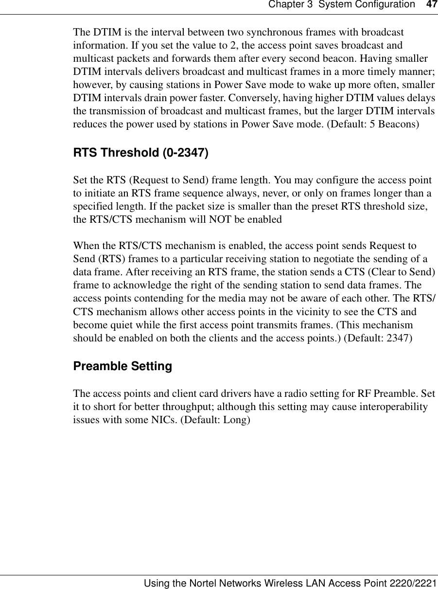 Chapter 3 System Configuration 47Using the Nortel Networks Wireless LAN Access Point 2220/2221 The DTIM is the interval between two synchronous frames with broadcast information. If you set the value to 2, the access point saves broadcast and multicast packets and forwards them after every second beacon. Having smaller DTIM intervals delivers broadcast and multicast frames in a more timely manner; however, by causing stations in Power Save mode to wake up more often, smaller DTIM intervals drain power faster. Conversely, having higher DTIM values delays the transmission of broadcast and multicast frames, but the larger DTIM intervals reduces the power used by stations in Power Save mode. (Default: 5 Beacons)RTS Threshold (0-2347)Set the RTS (Request to Send) frame length. You may configure the access point to initiate an RTS frame sequence always, never, or only on frames longer than a specified length. If the packet size is smaller than the preset RTS threshold size, the RTS/CTS mechanism will NOT be enabledWhen the RTS/CTS mechanism is enabled, the access point sends Request to Send (RTS) frames to a particular receiving station to negotiate the sending of a data frame. After receiving an RTS frame, the station sends a CTS (Clear to Send) frame to acknowledge the right of the sending station to send data frames. The access points contending for the media may not be aware of each other. The RTS/CTS mechanism allows other access points in the vicinity to see the CTS and become quiet while the first access point transmits frames. (This mechanism should be enabled on both the clients and the access points.) (Default: 2347)Preamble SettingThe access points and client card drivers have a radio setting for RF Preamble. Set it to short for better throughput; although this setting may cause interoperability issues with some NICs. (Default: Long)