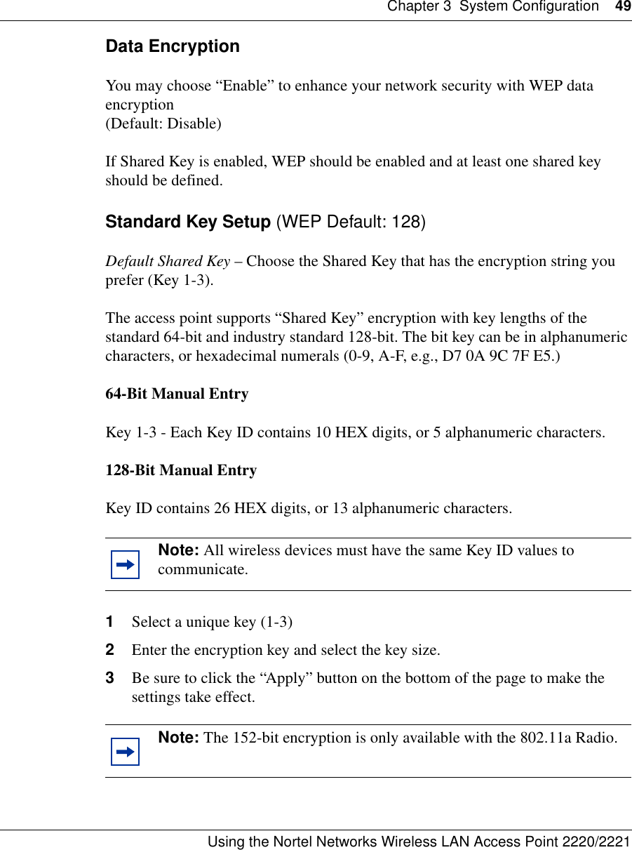 Chapter 3 System Configuration 49Using the Nortel Networks Wireless LAN Access Point 2220/2221 Data EncryptionYou may choose “Enable” to enhance your network security with WEP data encryption (Default: Disable)If Shared Key is enabled, WEP should be enabled and at least one shared key should be defined. Standard Key Setup (WEP Default: 128)Default Shared Key – Choose the Shared Key that has the encryption string you prefer (Key 1-3).The access point supports “Shared Key” encryption with key lengths of the standard 64-bit and industry standard 128-bit. The bit key can be in alphanumeric characters, or hexadecimal numerals (0-9, A-F, e.g., D7 0A 9C 7F E5.) 64-Bit Manual EntryKey 1-3 - Each Key ID contains 10 HEX digits, or 5 alphanumeric characters. 128-Bit Manual EntryKey ID contains 26 HEX digits, or 13 alphanumeric characters.1Select a unique key (1-3)2Enter the encryption key and select the key size.3Be sure to click the “Apply” button on the bottom of the page to make the settings take effect.Note: All wireless devices must have the same Key ID values to communicate.Note: The 152-bit encryption is only available with the 802.11a Radio.