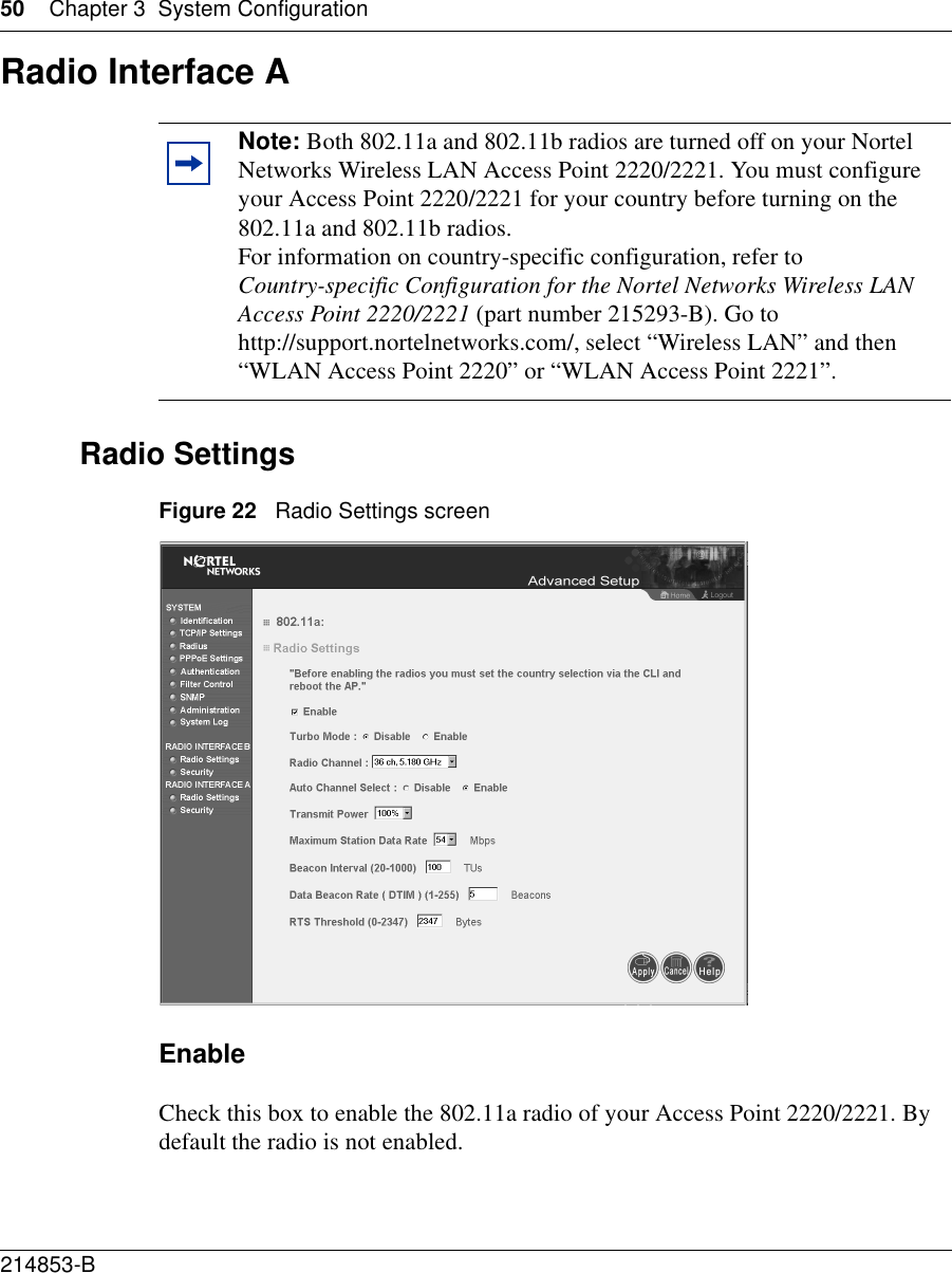 50 Chapter 3 System Configuration214853-B Radio Interface ARadio SettingsFigure 22   Radio Settings screenEnableCheck this box to enable the 802.11a radio of your Access Point 2220/2221. By default the radio is not enabled.Note: Both 802.11a and 802.11b radios are turned off on your Nortel Networks Wireless LAN Access Point 2220/2221. You must configure your Access Point 2220/2221 for your country before turning on the 802.11a and 802.11b radios.For information on country-specific configuration, refer to Country-specific Configuration for the Nortel Networks Wireless LAN Access Point 2220/2221 (part number 215293-B). Go to http://support.nortelnetworks.com/, select “Wireless LAN” and then “WLAN Access Point 2220” or “WLAN Access Point 2221”.
