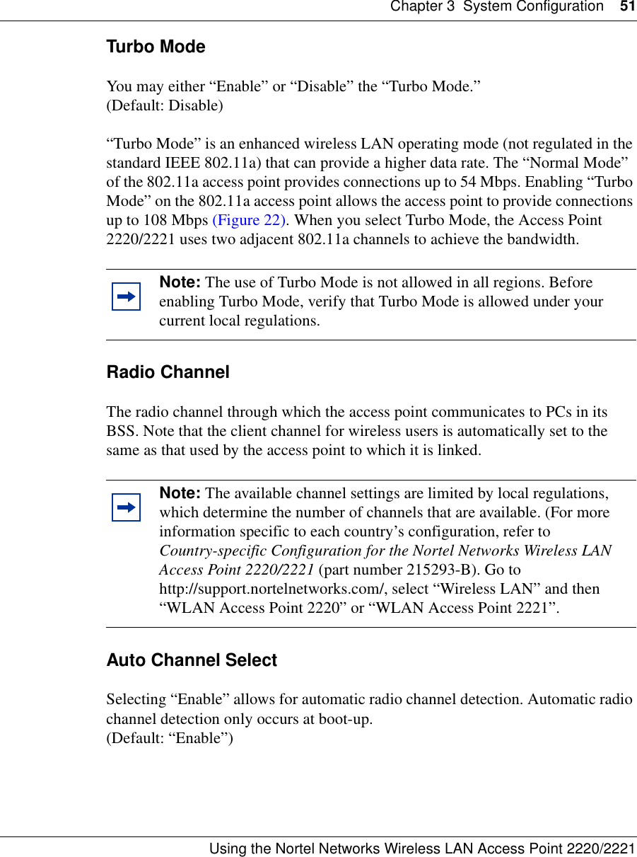 Chapter 3 System Configuration 51Using the Nortel Networks Wireless LAN Access Point 2220/2221 Turbo ModeYou may either “Enable” or “Disable” the “Turbo Mode.” (Default: Disable)“Turbo Mode” is an enhanced wireless LAN operating mode (not regulated in the standard IEEE 802.11a) that can provide a higher data rate. The “Normal Mode” of the 802.11a access point provides connections up to 54 Mbps. Enabling “Turbo Mode” on the 802.11a access point allows the access point to provide connections up to 108 Mbps (Figure 22). When you select Turbo Mode, the Access Point 2220/2221 uses two adjacent 802.11a channels to achieve the bandwidth.Radio ChannelThe radio channel through which the access point communicates to PCs in its BSS. Note that the client channel for wireless users is automatically set to the same as that used by the access point to which it is linked.Auto Channel Select Selecting “Enable” allows for automatic radio channel detection. Automatic radio channel detection only occurs at boot-up.(Default: “Enable”)Note: The use of Turbo Mode is not allowed in all regions. Before enabling Turbo Mode, verify that Turbo Mode is allowed under your current local regulations.Note: The available channel settings are limited by local regulations, which determine the number of channels that are available. (For more information specific to each country’s configuration, refer to Country-specific Configuration for the Nortel Networks Wireless LAN Access Point 2220/2221 (part number 215293-B). Go to http://support.nortelnetworks.com/, select “Wireless LAN” and then “WLAN Access Point 2220” or “WLAN Access Point 2221”.