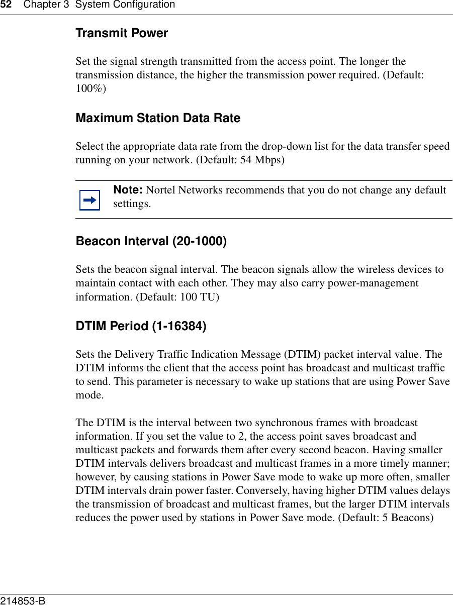 52 Chapter 3 System Configuration214853-B Transmit PowerSet the signal strength transmitted from the access point. The longer the transmission distance, the higher the transmission power required. (Default: 100%)Maximum Station Data RateSelect the appropriate data rate from the drop-down list for the data transfer speed running on your network. (Default: 54 Mbps)Beacon Interval (20-1000)Sets the beacon signal interval. The beacon signals allow the wireless devices to maintain contact with each other. They may also carry power-management information. (Default: 100 TU)DTIM Period (1-16384)Sets the Delivery Traffic Indication Message (DTIM) packet interval value. The DTIM informs the client that the access point has broadcast and multicast traffic to send. This parameter is necessary to wake up stations that are using Power Save mode.The DTIM is the interval between two synchronous frames with broadcast information. If you set the value to 2, the access point saves broadcast and multicast packets and forwards them after every second beacon. Having smaller DTIM intervals delivers broadcast and multicast frames in a more timely manner; however, by causing stations in Power Save mode to wake up more often, smaller DTIM intervals drain power faster. Conversely, having higher DTIM values delays the transmission of broadcast and multicast frames, but the larger DTIM intervals reduces the power used by stations in Power Save mode. (Default: 5 Beacons)Note: Nortel Networks recommends that you do not change any default settings.