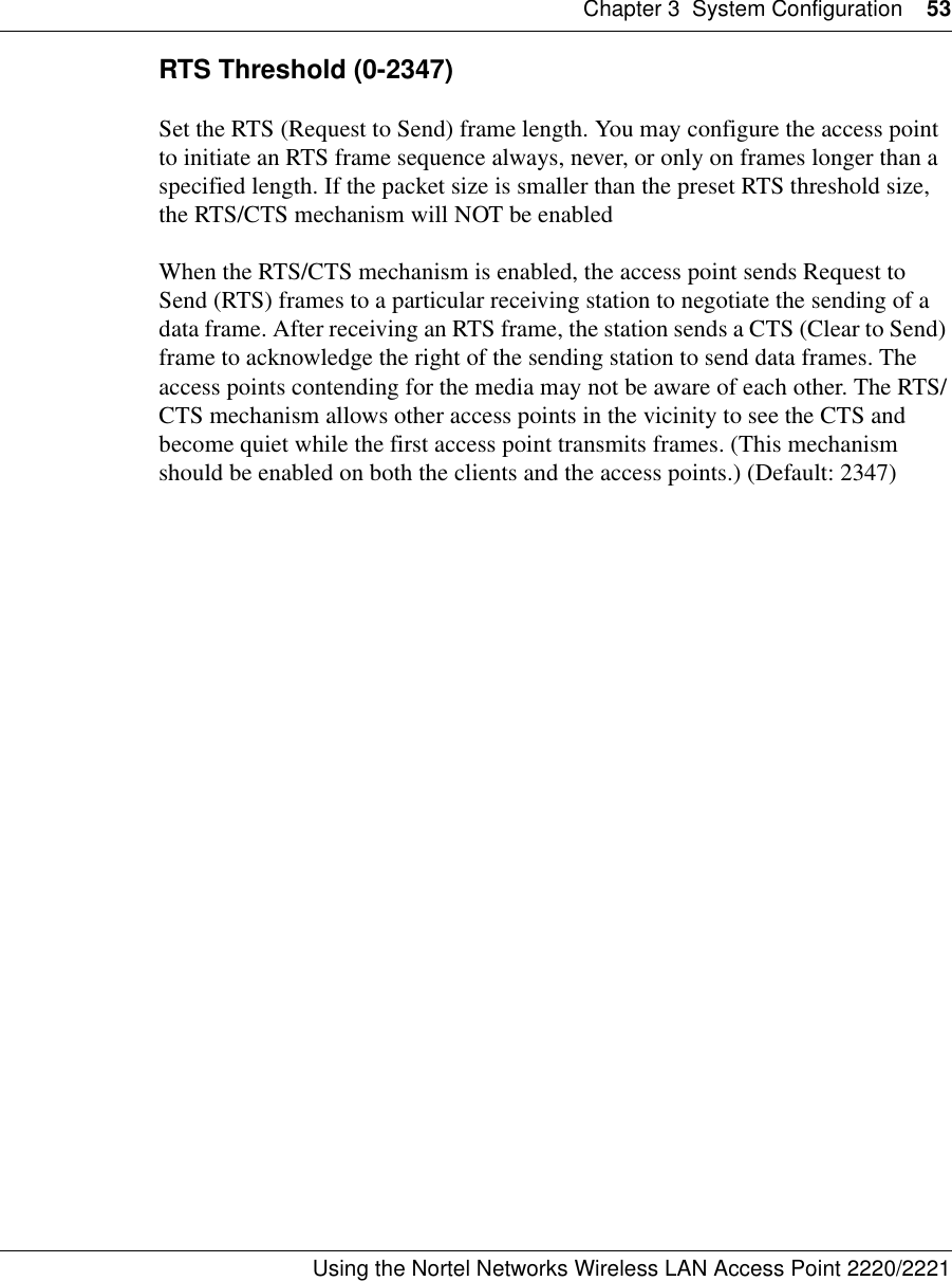 Chapter 3 System Configuration 53Using the Nortel Networks Wireless LAN Access Point 2220/2221 RTS Threshold (0-2347)Set the RTS (Request to Send) frame length. You may configure the access point to initiate an RTS frame sequence always, never, or only on frames longer than a specified length. If the packet size is smaller than the preset RTS threshold size, the RTS/CTS mechanism will NOT be enabledWhen the RTS/CTS mechanism is enabled, the access point sends Request to Send (RTS) frames to a particular receiving station to negotiate the sending of a data frame. After receiving an RTS frame, the station sends a CTS (Clear to Send) frame to acknowledge the right of the sending station to send data frames. The access points contending for the media may not be aware of each other. The RTS/CTS mechanism allows other access points in the vicinity to see the CTS and become quiet while the first access point transmits frames. (This mechanism should be enabled on both the clients and the access points.) (Default: 2347)