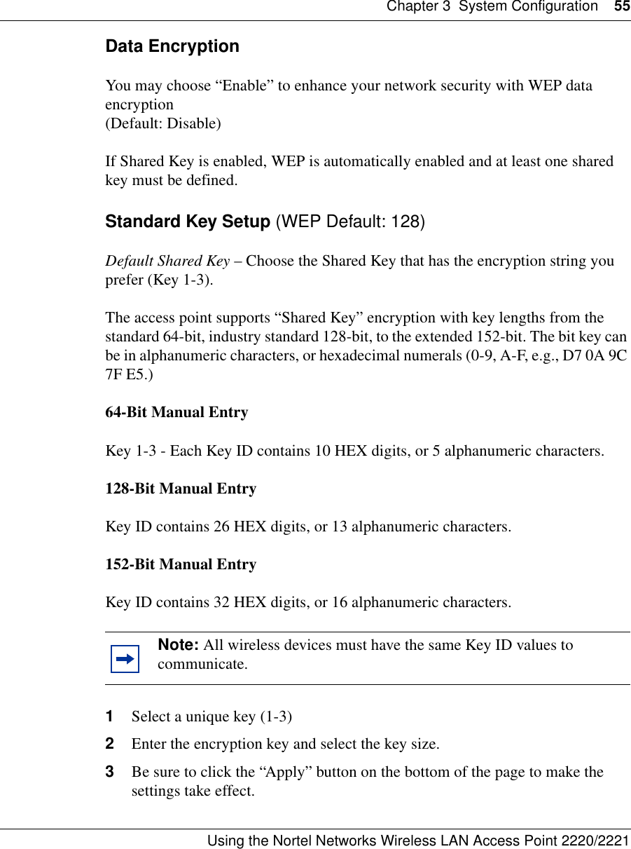 Chapter 3 System Configuration 55Using the Nortel Networks Wireless LAN Access Point 2220/2221 Data EncryptionYou may choose “Enable” to enhance your network security with WEP data encryption (Default: Disable)If Shared Key is enabled, WEP is automatically enabled and at least one shared key must be defined. Standard Key Setup (WEP Default: 128)Default Shared Key – Choose the Shared Key that has the encryption string you prefer (Key 1-3).The access point supports “Shared Key” encryption with key lengths from the standard 64-bit, industry standard 128-bit, to the extended 152-bit. The bit key can be in alphanumeric characters, or hexadecimal numerals (0-9, A-F, e.g., D7 0A 9C 7F E5.) 64-Bit Manual EntryKey 1-3 - Each Key ID contains 10 HEX digits, or 5 alphanumeric characters. 128-Bit Manual EntryKey ID contains 26 HEX digits, or 13 alphanumeric characters.152-Bit Manual EntryKey ID contains 32 HEX digits, or 16 alphanumeric characters.1Select a unique key (1-3)2Enter the encryption key and select the key size.3Be sure to click the “Apply” button on the bottom of the page to make the settings take effect.Note: All wireless devices must have the same Key ID values to communicate.