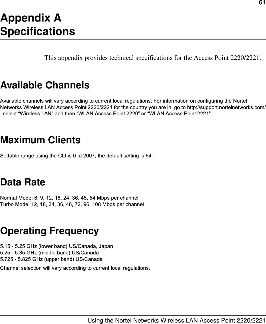 61Using the Nortel Networks Wireless LAN Access Point 2220/2221 Appendix ASpecificationsThis appendix provides technical specifications for the Access Point 2220/2221.Available ChannelsAvailable channels will vary according to current local regulations. For information on configuring the Nortel Networks Wireless LAN Access Point 2220/2221 for the country you are in, go to http://support.nortelnetworks.com/, select “Wireless LAN” and then “WLAN Access Point 2220” or “WLAN Access Point 2221”.Maximum ClientsSettable range using the CLI is 0 to 2007; the default setting is 64. Data RateNormal Mode: 6, 9, 12, 18, 24, 36, 48, 54 Mbps per channelTurbo Mode: 12, 18, 24, 36, 48, 72, 96, 108 Mbps per channelOperating Frequency5.15 - 5.25 GHz (lower band) US/Canada, Japan5.25 - 5.35 GHz (middle band) US/Canada5.725 - 5.825 GHz (upper band) US/CanadaChannel selection will vary according to current local regulations.