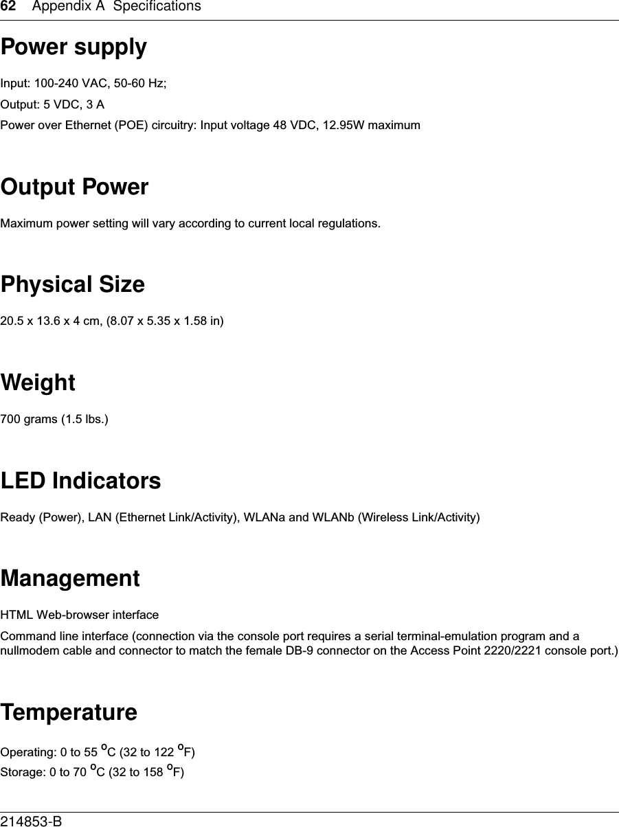 62 Appendix A Specifications214853-B Power supplyInput: 100-240 VAC, 50-60 Hz;Output: 5 VDC, 3 APower over Ethernet (POE) circuitry: Input voltage 48 VDC, 12.95W maximumOutput PowerMaximum power setting will vary according to current local regulations.Physical Size20.5 x 13.6 x 4 cm, (8.07 x 5.35 x 1.58 in)Weight700 grams (1.5 lbs.)LED IndicatorsReady (Power), LAN (Ethernet Link/Activity), WLANa and WLANb (Wireless Link/Activity)ManagementHTML Web-browser interfaceCommand line interface (connection via the console port requires a serial terminal-emulation program and a nullmodem cable and connector to match the female DB-9 connector on the Access Point 2220/2221 console port.)TemperatureOperating: 0 to 55 ºC (32 to 122 ºF)Storage: 0 to 70 ºC (32 to 158 ºF)