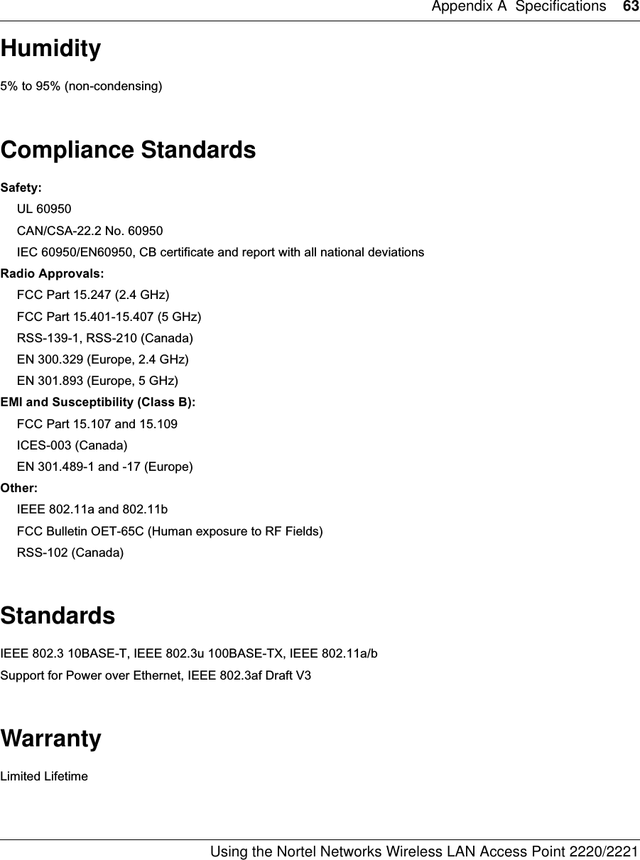 Appendix A Specifications 63Using the Nortel Networks Wireless LAN Access Point 2220/2221 Humidity5% to 95% (non-condensing)Compliance StandardsSafety:UL 60950CAN/CSA-22.2 No. 60950IEC 60950/EN60950, CB certificate and report with all national deviationsRadio Approvals:FCC Part 15.247 (2.4 GHz)FCC Part 15.401-15.407 (5 GHz)RSS-139-1, RSS-210 (Canada)EN 300.329 (Europe, 2.4 GHz)EN 301.893 (Europe, 5 GHz)EMI and Susceptibility (Class B):FCC Part 15.107 and 15.109ICES-003 (Canada)EN 301.489-1 and -17 (Europe)Other:IEEE 802.11a and 802.11bFCC Bulletin OET-65C (Human exposure to RF Fields)RSS-102 (Canada)StandardsIEEE 802.3 10BASE-T, IEEE 802.3u 100BASE-TX, IEEE 802.11a/bSupport for Power over Ethernet, IEEE 802.3af Draft V3WarrantyLimited Lifetime