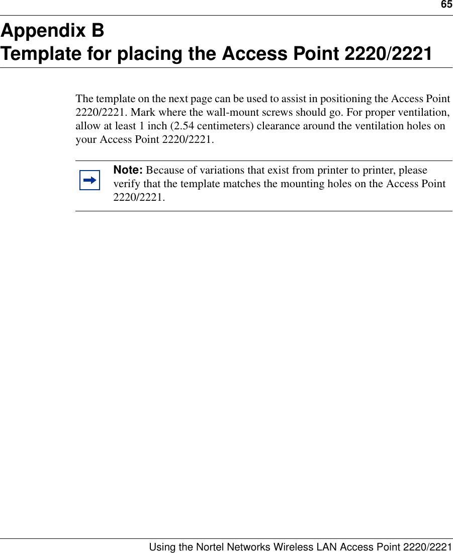 65Using the Nortel Networks Wireless LAN Access Point 2220/2221 Appendix BTemplate for placing the Access Point 2220/2221The template on the next page can be used to assist in positioning the Access Point 2220/2221. Mark where the wall-mount screws should go. For proper ventilation, allow at least 1 inch (2.54 centimeters) clearance around the ventilation holes on your Access Point 2220/2221. Note: Because of variations that exist from printer to printer, please verify that the template matches the mounting holes on the Access Point 2220/2221.