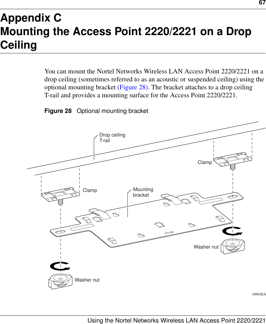 67Using the Nortel Networks Wireless LAN Access Point 2220/2221 Appendix CMounting the Access Point 2220/2221 on a Drop CeilingYou can mount the Nortel Networks Wireless LAN Access Point 2220/2221 on a drop ceiling (sometimes referred to as an acoustic or suspended ceiling) using the optional mounting bracket (Figure 28). The bracket attaches to a drop ceiling T-rail and provides a mounting surface for the Access Point 2220/2221.Figure 28   Optional mounting bracket10983EAWasher nutWasher nutMountingbracketDrop ceilingT-railClampClamp
