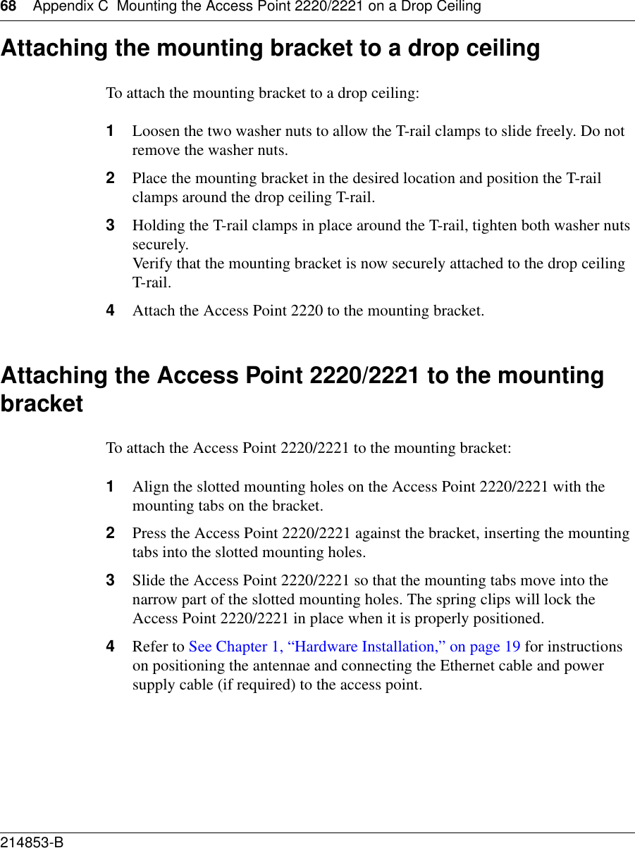 68 Appendix C Mounting the Access Point 2220/2221 on a Drop Ceiling214853-B Attaching the mounting bracket to a drop ceilingTo attach the mounting bracket to a drop ceiling: 1Loosen the two washer nuts to allow the T-rail clamps to slide freely. Do not remove the washer nuts.2Place the mounting bracket in the desired location and position the T-rail clamps around the drop ceiling T-rail.3Holding the T-rail clamps in place around the T-rail, tighten both washer nuts securely. Verify that the mounting bracket is now securely attached to the drop ceiling T-rail.4Attach the Access Point 2220 to the mounting bracket.Attaching the Access Point 2220/2221 to the mounting bracketTo attach the Access Point 2220/2221 to the mounting bracket:1Align the slotted mounting holes on the Access Point 2220/2221 with the mounting tabs on the bracket.2Press the Access Point 2220/2221 against the bracket, inserting the mounting tabs into the slotted mounting holes. 3Slide the Access Point 2220/2221 so that the mounting tabs move into the narrow part of the slotted mounting holes. The spring clips will lock the Access Point 2220/2221 in place when it is properly positioned.4Refer to See Chapter 1, “Hardware Installation,” on page 19 for instructions on positioning the antennae and connecting the Ethernet cable and power supply cable (if required) to the access point.