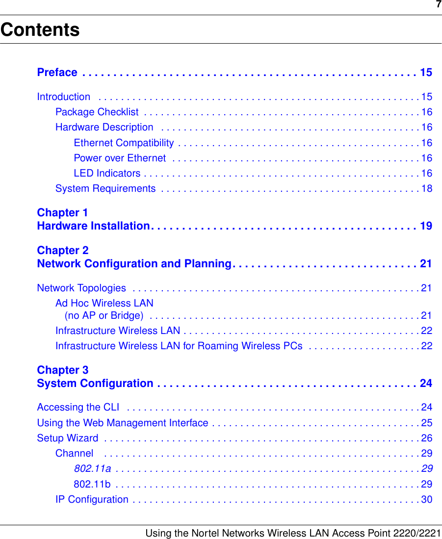 7Using the Nortel Networks Wireless LAN Access Point 2220/2221 ContentsPreface  . . . . . . . . . . . . . . . . . . . . . . . . . . . . . . . . . . . . . . . . . . . . . . . . . . . . . . 15Introduction   . . . . . . . . . . . . . . . . . . . . . . . . . . . . . . . . . . . . . . . . . . . . . . . . . . . . . . . . . 15Package Checklist  . . . . . . . . . . . . . . . . . . . . . . . . . . . . . . . . . . . . . . . . . . . . . . . . . 16Hardware Description   . . . . . . . . . . . . . . . . . . . . . . . . . . . . . . . . . . . . . . . . . . . . . . 16Ethernet Compatibility . . . . . . . . . . . . . . . . . . . . . . . . . . . . . . . . . . . . . . . . . . . 16Power over Ethernet  . . . . . . . . . . . . . . . . . . . . . . . . . . . . . . . . . . . . . . . . . . . . 16LED Indicators . . . . . . . . . . . . . . . . . . . . . . . . . . . . . . . . . . . . . . . . . . . . . . . . . 16System Requirements  . . . . . . . . . . . . . . . . . . . . . . . . . . . . . . . . . . . . . . . . . . . . . . 18Chapter 1Hardware Installation. . . . . . . . . . . . . . . . . . . . . . . . . . . . . . . . . . . . . . . . . . . 19Chapter 2Network Configuration and Planning. . . . . . . . . . . . . . . . . . . . . . . . . . . . . . 21Network Topologies  . . . . . . . . . . . . . . . . . . . . . . . . . . . . . . . . . . . . . . . . . . . . . . . . . . . 21Ad Hoc Wireless LAN (no AP or Bridge)  . . . . . . . . . . . . . . . . . . . . . . . . . . . . . . . . . . . . . . . . . . . . . . . . 21Infrastructure Wireless LAN . . . . . . . . . . . . . . . . . . . . . . . . . . . . . . . . . . . . . . . . . . 22Infrastructure Wireless LAN for Roaming Wireless PCs  . . . . . . . . . . . . . . . . . . . . 22Chapter 3System Configuration . . . . . . . . . . . . . . . . . . . . . . . . . . . . . . . . . . . . . . . . . . 24Accessing the CLI   . . . . . . . . . . . . . . . . . . . . . . . . . . . . . . . . . . . . . . . . . . . . . . . . . . . . 24Using the Web Management Interface . . . . . . . . . . . . . . . . . . . . . . . . . . . . . . . . . . . . . 25Setup Wizard  . . . . . . . . . . . . . . . . . . . . . . . . . . . . . . . . . . . . . . . . . . . . . . . . . . . . . . . . 26Channel    . . . . . . . . . . . . . . . . . . . . . . . . . . . . . . . . . . . . . . . . . . . . . . . . . . . . . . . . 29802.11a  . . . . . . . . . . . . . . . . . . . . . . . . . . . . . . . . . . . . . . . . . . . . . . . . . . . . . . 29802.11b  . . . . . . . . . . . . . . . . . . . . . . . . . . . . . . . . . . . . . . . . . . . . . . . . . . . . . . 29IP Configuration . . . . . . . . . . . . . . . . . . . . . . . . . . . . . . . . . . . . . . . . . . . . . . . . . . . 30