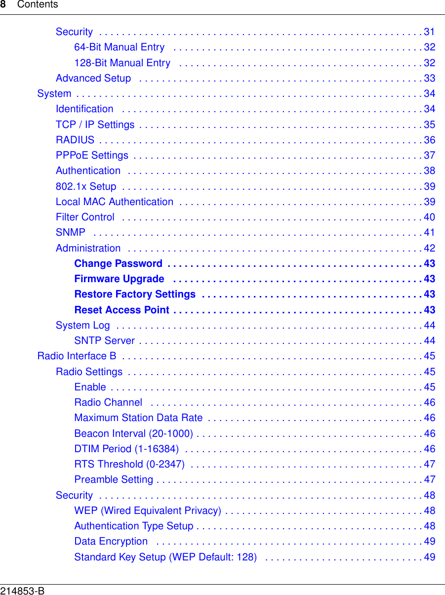 8Contents214853-BSecurity  . . . . . . . . . . . . . . . . . . . . . . . . . . . . . . . . . . . . . . . . . . . . . . . . . . . . . . . . . 3164-Bit Manual Entry   . . . . . . . . . . . . . . . . . . . . . . . . . . . . . . . . . . . . . . . . . . . . 32128-Bit Manual Entry   . . . . . . . . . . . . . . . . . . . . . . . . . . . . . . . . . . . . . . . . . . . 32Advanced Setup   . . . . . . . . . . . . . . . . . . . . . . . . . . . . . . . . . . . . . . . . . . . . . . . . . . 33System  . . . . . . . . . . . . . . . . . . . . . . . . . . . . . . . . . . . . . . . . . . . . . . . . . . . . . . . . . . . . .34Identification   . . . . . . . . . . . . . . . . . . . . . . . . . . . . . . . . . . . . . . . . . . . . . . . . . . . . . 34TCP / IP Settings  . . . . . . . . . . . . . . . . . . . . . . . . . . . . . . . . . . . . . . . . . . . . . . . . . . 35RADIUS  . . . . . . . . . . . . . . . . . . . . . . . . . . . . . . . . . . . . . . . . . . . . . . . . . . . . . . . . . 36PPPoE Settings  . . . . . . . . . . . . . . . . . . . . . . . . . . . . . . . . . . . . . . . . . . . . . . . . . . . 37Authentication  . . . . . . . . . . . . . . . . . . . . . . . . . . . . . . . . . . . . . . . . . . . . . . . . . . . . 38802.1x Setup  . . . . . . . . . . . . . . . . . . . . . . . . . . . . . . . . . . . . . . . . . . . . . . . . . . . . . 39Local MAC Authentication  . . . . . . . . . . . . . . . . . . . . . . . . . . . . . . . . . . . . . . . . . . . 39Filter Control   . . . . . . . . . . . . . . . . . . . . . . . . . . . . . . . . . . . . . . . . . . . . . . . . . . . . . 40SNMP   . . . . . . . . . . . . . . . . . . . . . . . . . . . . . . . . . . . . . . . . . . . . . . . . . . . . . . . . . . 41Administration  . . . . . . . . . . . . . . . . . . . . . . . . . . . . . . . . . . . . . . . . . . . . . . . . . . . . 42Change Password  . . . . . . . . . . . . . . . . . . . . . . . . . . . . . . . . . . . . . . . . . . . . . 43Firmware Upgrade   . . . . . . . . . . . . . . . . . . . . . . . . . . . . . . . . . . . . . . . . . . . . 43Restore Factory Settings  . . . . . . . . . . . . . . . . . . . . . . . . . . . . . . . . . . . . . . . 43Reset Access Point . . . . . . . . . . . . . . . . . . . . . . . . . . . . . . . . . . . . . . . . . . . . 43System Log  . . . . . . . . . . . . . . . . . . . . . . . . . . . . . . . . . . . . . . . . . . . . . . . . . . . . . . 44SNTP Server . . . . . . . . . . . . . . . . . . . . . . . . . . . . . . . . . . . . . . . . . . . . . . . . . . 44Radio Interface B  . . . . . . . . . . . . . . . . . . . . . . . . . . . . . . . . . . . . . . . . . . . . . . . . . . . . . 45Radio Settings  . . . . . . . . . . . . . . . . . . . . . . . . . . . . . . . . . . . . . . . . . . . . . . . . . . . . 45Enable  . . . . . . . . . . . . . . . . . . . . . . . . . . . . . . . . . . . . . . . . . . . . . . . . . . . . . . . 45Radio Channel   . . . . . . . . . . . . . . . . . . . . . . . . . . . . . . . . . . . . . . . . . . . . . . . . 46Maximum Station Data Rate  . . . . . . . . . . . . . . . . . . . . . . . . . . . . . . . . . . . . . . 46Beacon Interval (20-1000) . . . . . . . . . . . . . . . . . . . . . . . . . . . . . . . . . . . . . . . . 46DTIM Period (1-16384)  . . . . . . . . . . . . . . . . . . . . . . . . . . . . . . . . . . . . . . . . . . 46RTS Threshold (0-2347)  . . . . . . . . . . . . . . . . . . . . . . . . . . . . . . . . . . . . . . . . . 47Preamble Setting . . . . . . . . . . . . . . . . . . . . . . . . . . . . . . . . . . . . . . . . . . . . . . . 47Security  . . . . . . . . . . . . . . . . . . . . . . . . . . . . . . . . . . . . . . . . . . . . . . . . . . . . . . . . . 48WEP (Wired Equivalent Privacy) . . . . . . . . . . . . . . . . . . . . . . . . . . . . . . . . . . . 48Authentication Type Setup . . . . . . . . . . . . . . . . . . . . . . . . . . . . . . . . . . . . . . . . 48Data Encryption   . . . . . . . . . . . . . . . . . . . . . . . . . . . . . . . . . . . . . . . . . . . . . . . 49Standard Key Setup (WEP Default: 128)   . . . . . . . . . . . . . . . . . . . . . . . . . . . . 49