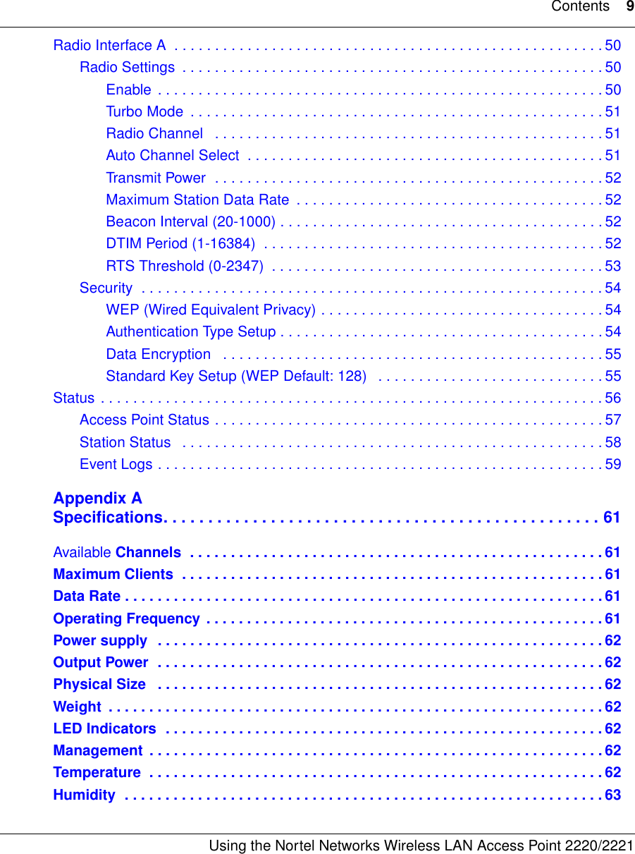 Contents 9Using the Nortel Networks Wireless LAN Access Point 2220/2221 Radio Interface A  . . . . . . . . . . . . . . . . . . . . . . . . . . . . . . . . . . . . . . . . . . . . . . . . . . . . . 50Radio Settings  . . . . . . . . . . . . . . . . . . . . . . . . . . . . . . . . . . . . . . . . . . . . . . . . . . . . 50Enable  . . . . . . . . . . . . . . . . . . . . . . . . . . . . . . . . . . . . . . . . . . . . . . . . . . . . . . . 50Turbo Mode  . . . . . . . . . . . . . . . . . . . . . . . . . . . . . . . . . . . . . . . . . . . . . . . . . . . 51Radio Channel   . . . . . . . . . . . . . . . . . . . . . . . . . . . . . . . . . . . . . . . . . . . . . . . . 51Auto Channel Select  . . . . . . . . . . . . . . . . . . . . . . . . . . . . . . . . . . . . . . . . . . . . 51Transmit Power  . . . . . . . . . . . . . . . . . . . . . . . . . . . . . . . . . . . . . . . . . . . . . . . . 52Maximum Station Data Rate  . . . . . . . . . . . . . . . . . . . . . . . . . . . . . . . . . . . . . . 52Beacon Interval (20-1000) . . . . . . . . . . . . . . . . . . . . . . . . . . . . . . . . . . . . . . . . 52DTIM Period (1-16384)  . . . . . . . . . . . . . . . . . . . . . . . . . . . . . . . . . . . . . . . . . . 52RTS Threshold (0-2347)  . . . . . . . . . . . . . . . . . . . . . . . . . . . . . . . . . . . . . . . . . 53Security  . . . . . . . . . . . . . . . . . . . . . . . . . . . . . . . . . . . . . . . . . . . . . . . . . . . . . . . . . 54WEP (Wired Equivalent Privacy) . . . . . . . . . . . . . . . . . . . . . . . . . . . . . . . . . . . 54Authentication Type Setup . . . . . . . . . . . . . . . . . . . . . . . . . . . . . . . . . . . . . . . . 54Data Encryption   . . . . . . . . . . . . . . . . . . . . . . . . . . . . . . . . . . . . . . . . . . . . . . . 55Standard Key Setup (WEP Default: 128)   . . . . . . . . . . . . . . . . . . . . . . . . . . . . 55Status . . . . . . . . . . . . . . . . . . . . . . . . . . . . . . . . . . . . . . . . . . . . . . . . . . . . . . . . . . . . . . 56Access Point Status . . . . . . . . . . . . . . . . . . . . . . . . . . . . . . . . . . . . . . . . . . . . . . . . 57Station Status   . . . . . . . . . . . . . . . . . . . . . . . . . . . . . . . . . . . . . . . . . . . . . . . . . . . . 58Event Logs . . . . . . . . . . . . . . . . . . . . . . . . . . . . . . . . . . . . . . . . . . . . . . . . . . . . . . . 59Appendix ASpecifications. . . . . . . . . . . . . . . . . . . . . . . . . . . . . . . . . . . . . . . . . . . . . . . . . 61Available Channels  . . . . . . . . . . . . . . . . . . . . . . . . . . . . . . . . . . . . . . . . . . . . . . . . . . . 61Maximum Clients  . . . . . . . . . . . . . . . . . . . . . . . . . . . . . . . . . . . . . . . . . . . . . . . . . . . . 61Data Rate . . . . . . . . . . . . . . . . . . . . . . . . . . . . . . . . . . . . . . . . . . . . . . . . . . . . . . . . . . . 61Operating Frequency . . . . . . . . . . . . . . . . . . . . . . . . . . . . . . . . . . . . . . . . . . . . . . . . . 61Power supply  . . . . . . . . . . . . . . . . . . . . . . . . . . . . . . . . . . . . . . . . . . . . . . . . . . . . . . . 62Output Power  . . . . . . . . . . . . . . . . . . . . . . . . . . . . . . . . . . . . . . . . . . . . . . . . . . . . . . . 62Physical Size   . . . . . . . . . . . . . . . . . . . . . . . . . . . . . . . . . . . . . . . . . . . . . . . . . . . . . . . 62Weight  . . . . . . . . . . . . . . . . . . . . . . . . . . . . . . . . . . . . . . . . . . . . . . . . . . . . . . . . . . . . .62LED Indicators  . . . . . . . . . . . . . . . . . . . . . . . . . . . . . . . . . . . . . . . . . . . . . . . . . . . . . . 62Management  . . . . . . . . . . . . . . . . . . . . . . . . . . . . . . . . . . . . . . . . . . . . . . . . . . . . . . . . 62Temperature  . . . . . . . . . . . . . . . . . . . . . . . . . . . . . . . . . . . . . . . . . . . . . . . . . . . . . . . . 62Humidity  . . . . . . . . . . . . . . . . . . . . . . . . . . . . . . . . . . . . . . . . . . . . . . . . . . . . . . . . . . . 63