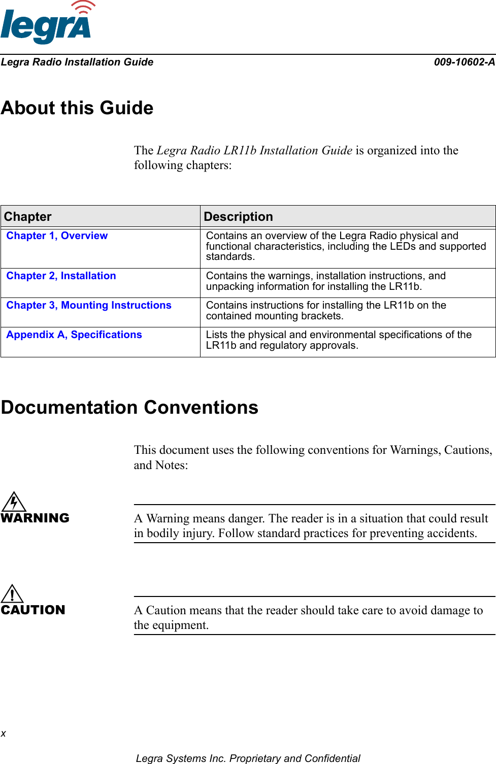 xLegra Systems Inc. Proprietary and ConfidentialLegra Radio Installation Guide 009-10602-AAbout this GuideThe Legra Radio LR11b Installation Guide is organized into the following chapters:Documentation ConventionsThis document uses the following conventions for Warnings, Cautions, and Notes:WARNING A Warning means danger. The reader is in a situation that could result in bodily injury. Follow standard practices for preventing accidents.CAUTION A Caution means that the reader should take care to avoid damage to the equipment.Chapter DescriptionChapter 1, Overview Contains an overview of the Legra Radio physical and functional characteristics, including the LEDs and supported standards.Chapter 2, Installation Contains the warnings, installation instructions, and unpacking information for installing the LR11b.Chapter 3, Mounting Instructions Contains instructions for installing the LR11b on the contained mounting brackets.Appendix A, Specifications Lists the physical and environmental specifications of the LR11b and regulatory approvals.