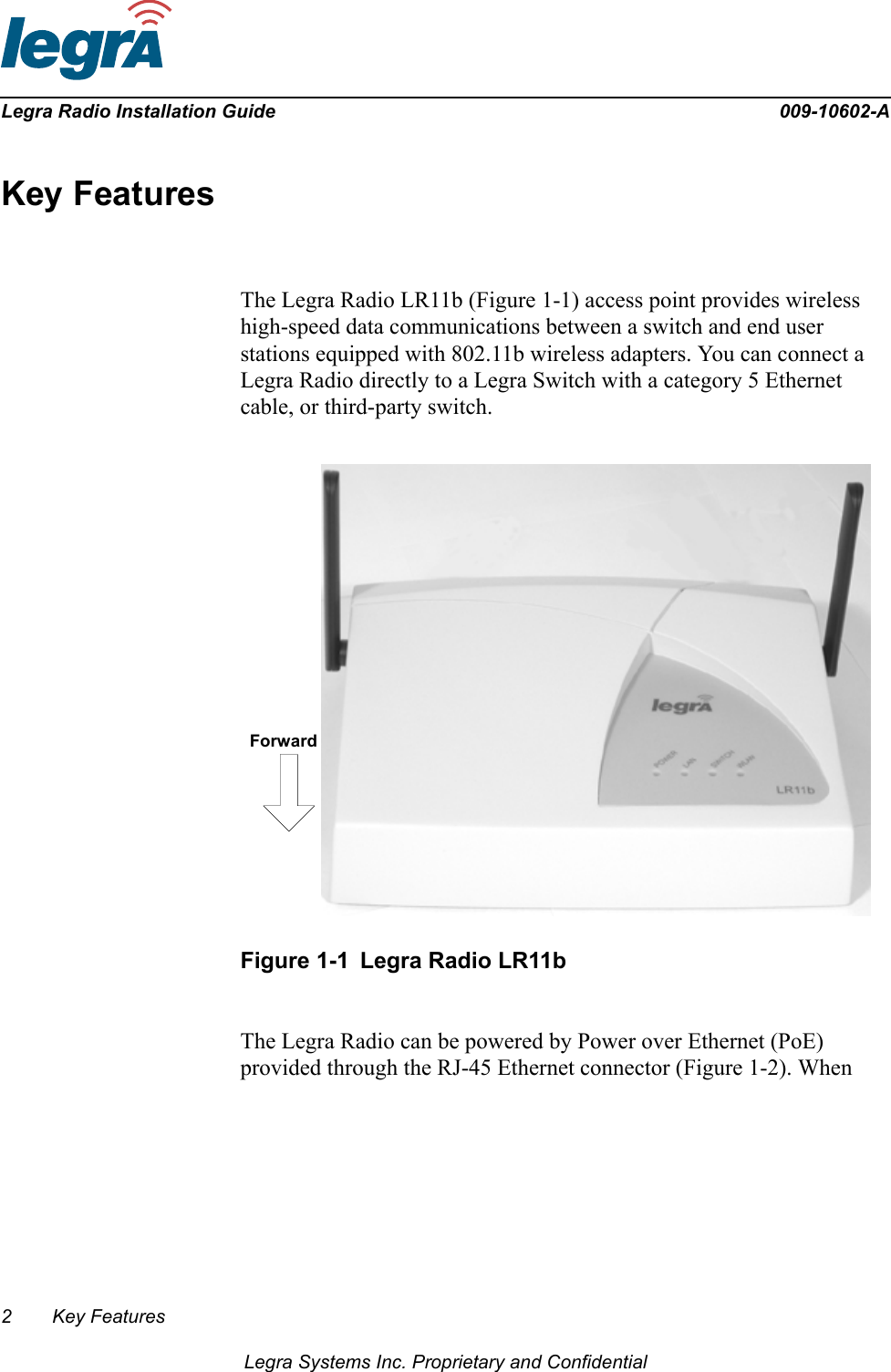 2 Key FeaturesLegra Systems Inc. Proprietary and ConfidentialLegra Radio Installation Guide 009-10602-AKey FeaturesThe Legra Radio LR11b (Figure 1-1) access point provides wireless high-speed data communications between a switch and end user stations equipped with 802.11b wireless adapters. You can connect a Legra Radio directly to a Legra Switch with a category 5 Ethernet cable, or third-party switch.Figure 1-1 Legra Radio LR11bThe Legra Radio can be powered by Power over Ethernet (PoE) provided through the RJ-45 Ethernet connector (Figure 1-2). When Forward
