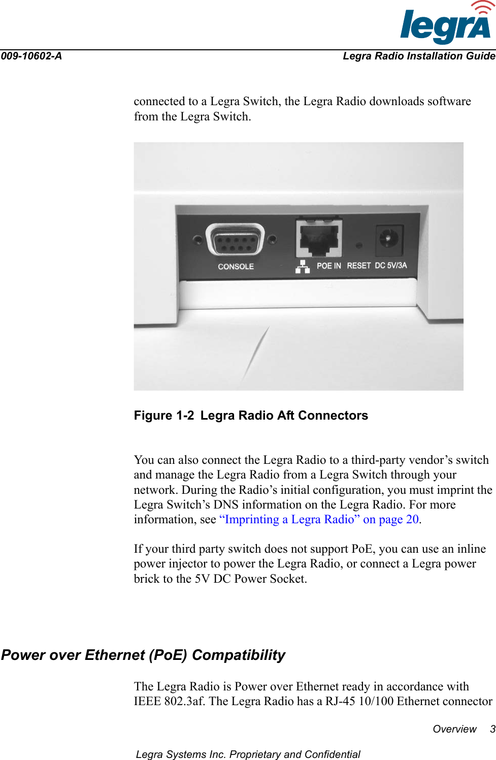 009-10602-A Legra Radio Installation GuideOverview 3Legra Systems Inc. Proprietary and Confidentialconnected to a Legra Switch, the Legra Radio downloads software from the Legra Switch. Figure 1-2 Legra Radio Aft ConnectorsYou can also connect the Legra Radio to a third-party vendor’s switch and manage the Legra Radio from a Legra Switch through your network. During the Radio’s initial configuration, you must imprint the Legra Switch’s DNS information on the Legra Radio. For more information, see “Imprinting a Legra Radio” on page 20.If your third party switch does not support PoE, you can use an inline power injector to power the Legra Radio, or connect a Legra power brick to the 5V DC Power Socket.Power over Ethernet (PoE) CompatibilityThe Legra Radio is Power over Ethernet ready in accordance with IEEE 802.3af. The Legra Radio has a RJ-45 10/100 Ethernet connector 