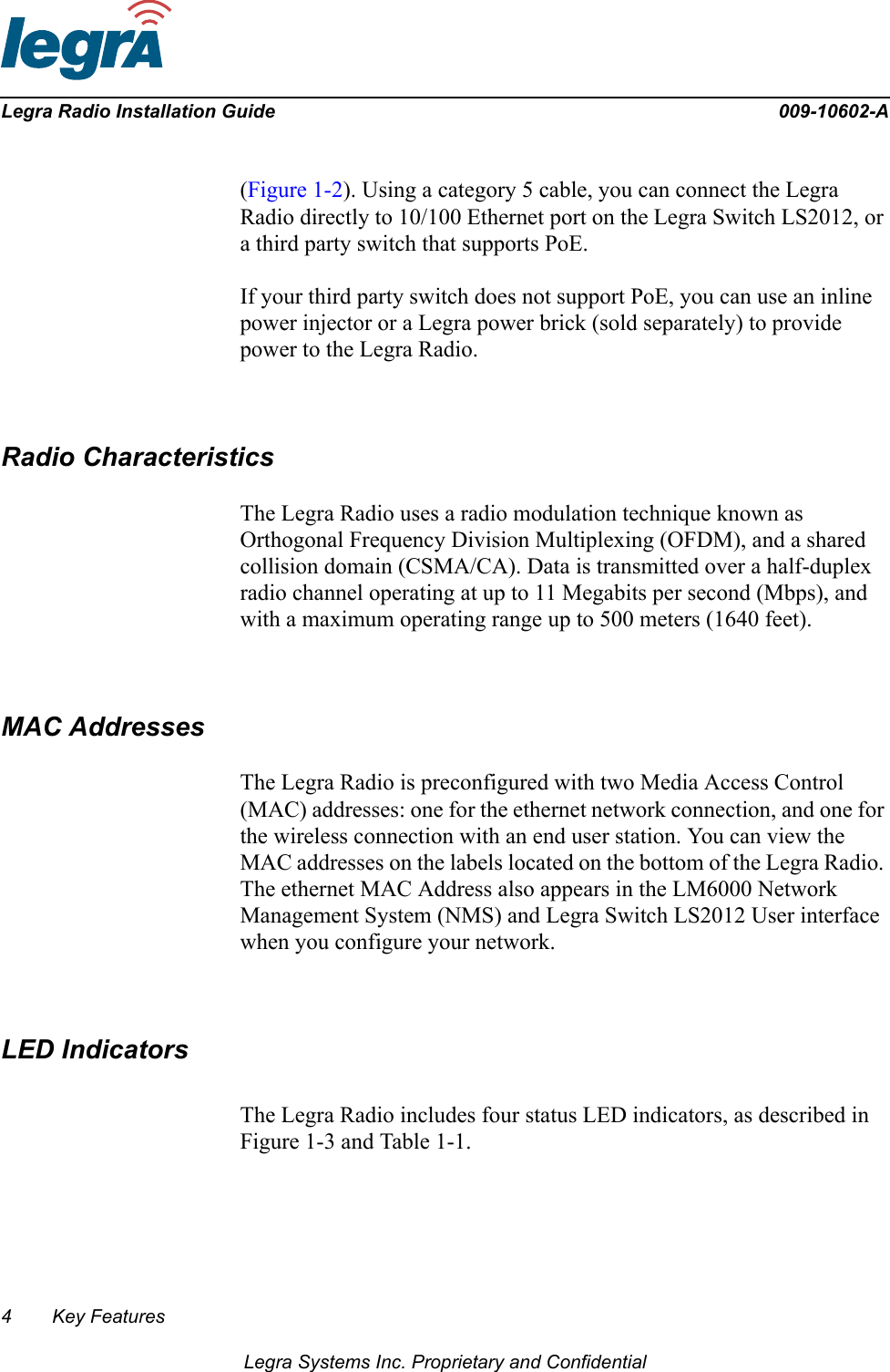 4 Key FeaturesLegra Systems Inc. Proprietary and ConfidentialLegra Radio Installation Guide 009-10602-A(Figure 1-2). Using a category 5 cable, you can connect the Legra Radio directly to 10/100 Ethernet port on the Legra Switch LS2012, or a third party switch that supports PoE. If your third party switch does not support PoE, you can use an inline power injector or a Legra power brick (sold separately) to provide power to the Legra Radio.Radio CharacteristicsThe Legra Radio uses a radio modulation technique known as Orthogonal Frequency Division Multiplexing (OFDM), and a shared collision domain (CSMA/CA). Data is transmitted over a half-duplex radio channel operating at up to 11 Megabits per second (Mbps), and with a maximum operating range up to 500 meters (1640 feet).MAC AddressesThe Legra Radio is preconfigured with two Media Access Control (MAC) addresses: one for the ethernet network connection, and one for the wireless connection with an end user station. You can view the MAC addresses on the labels located on the bottom of the Legra Radio. The ethernet MAC Address also appears in the LM6000 Network Management System (NMS) and Legra Switch LS2012 User interface when you configure your network.LED IndicatorsThe Legra Radio includes four status LED indicators, as described in Figure 1-3 and Table 1-1.