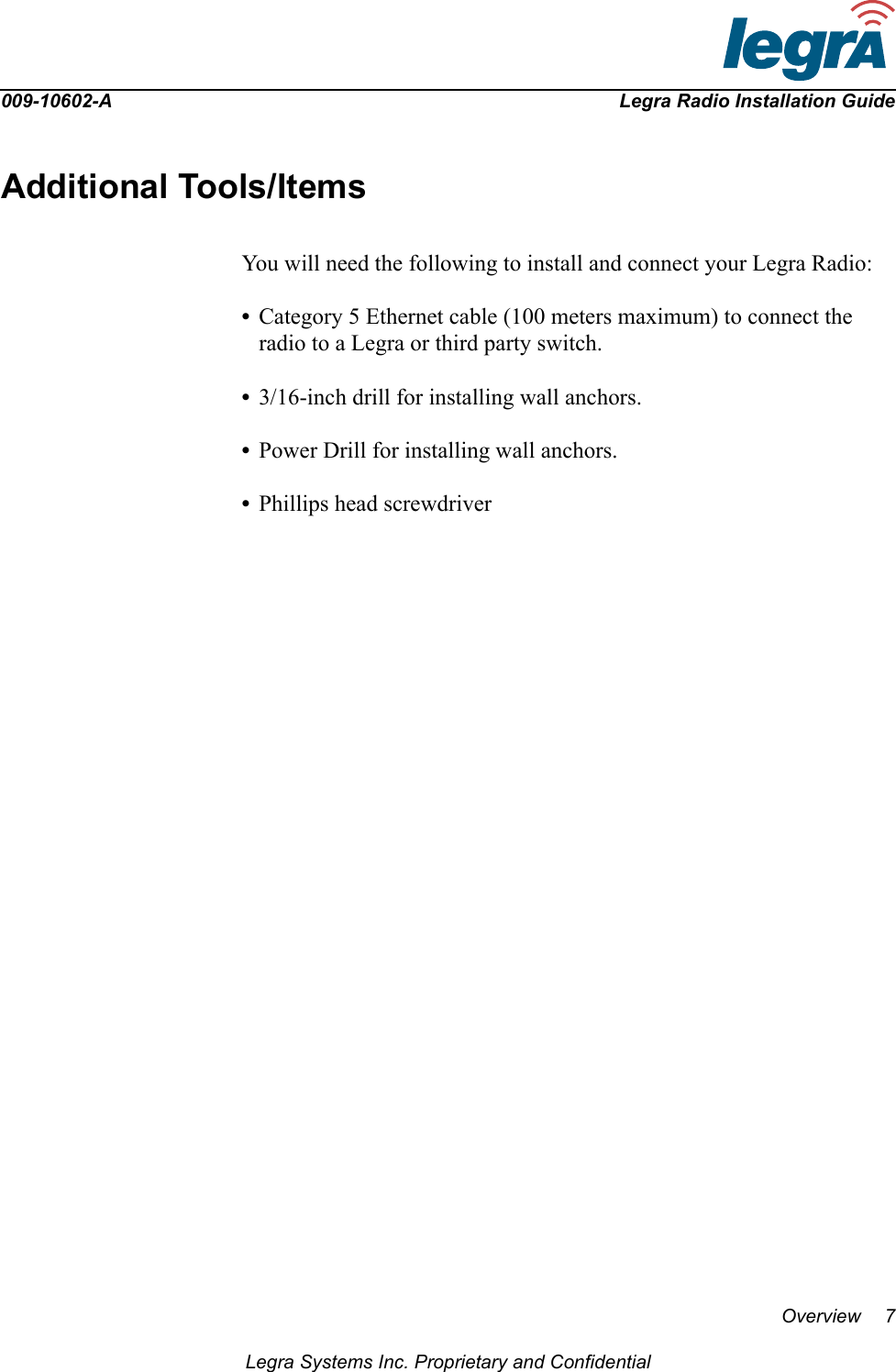 009-10602-A Legra Radio Installation GuideOverview 7Legra Systems Inc. Proprietary and ConfidentialAdditional Tools/ItemsYou will need the following to install and connect your Legra Radio:•Category 5 Ethernet cable (100 meters maximum) to connect the radio to a Legra or third party switch.•3/16-inch drill for installing wall anchors.•Power Drill for installing wall anchors.•Phillips head screwdriver