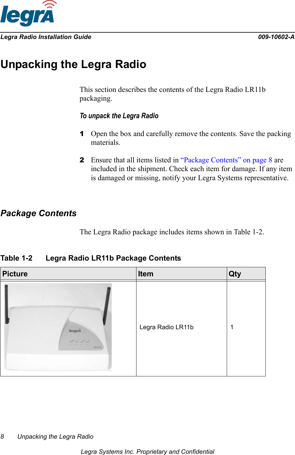 8 Unpacking the Legra RadioLegra Systems Inc. Proprietary and ConfidentialLegra Radio Installation Guide 009-10602-AUnpacking the Legra RadioThis section describes the contents of the Legra Radio LR11b packaging.To unpack the Legra Radio1Open the box and carefully remove the contents. Save the packing materials.2Ensure that all items listed in “Package Contents” on page 8 are included in the shipment. Check each item for damage. If any item is damaged or missing, notify your Legra Systems representative.Package ContentsThe Legra Radio package includes items shown in Table 1-2.Table 1-2 Legra Radio LR11b Package Contents  Picture Item QtyLegra Radio LR11b 1