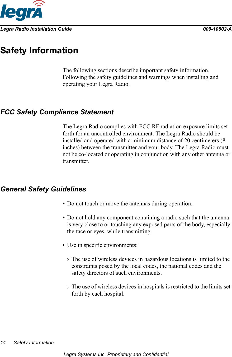 14 Safety InformationLegra Systems Inc. Proprietary and ConfidentialLegra Radio Installation Guide 009-10602-ASafety InformationThe following sections describe important safety information. Following the safety guidelines and warnings when installing and operating your Legra Radio.FCC Safety Compliance StatementThe Legra Radio complies with FCC RF radiation exposure limits set forth for an uncontrolled environment. The Legra Radio should be installed and operated with a minimum distance of 20 centimeters (8 inches) between the transmitter and your body. The Legra Radio must not be co-located or operating in conjunction with any other antenna or transmitter.General Safety Guidelines•Do not touch or move the antennas during operation.•Do not hold any component containing a radio such that the antenna is very close to or touching any exposed parts of the body, especially the face or eyes, while transmitting.•Use in specific environments:› The use of wireless devices in hazardous locations is limited to the constraints posed by the local codes, the national codes and the safety directors of such environments.› The use of wireless devices in hospitals is restricted to the limits set forth by each hospital.