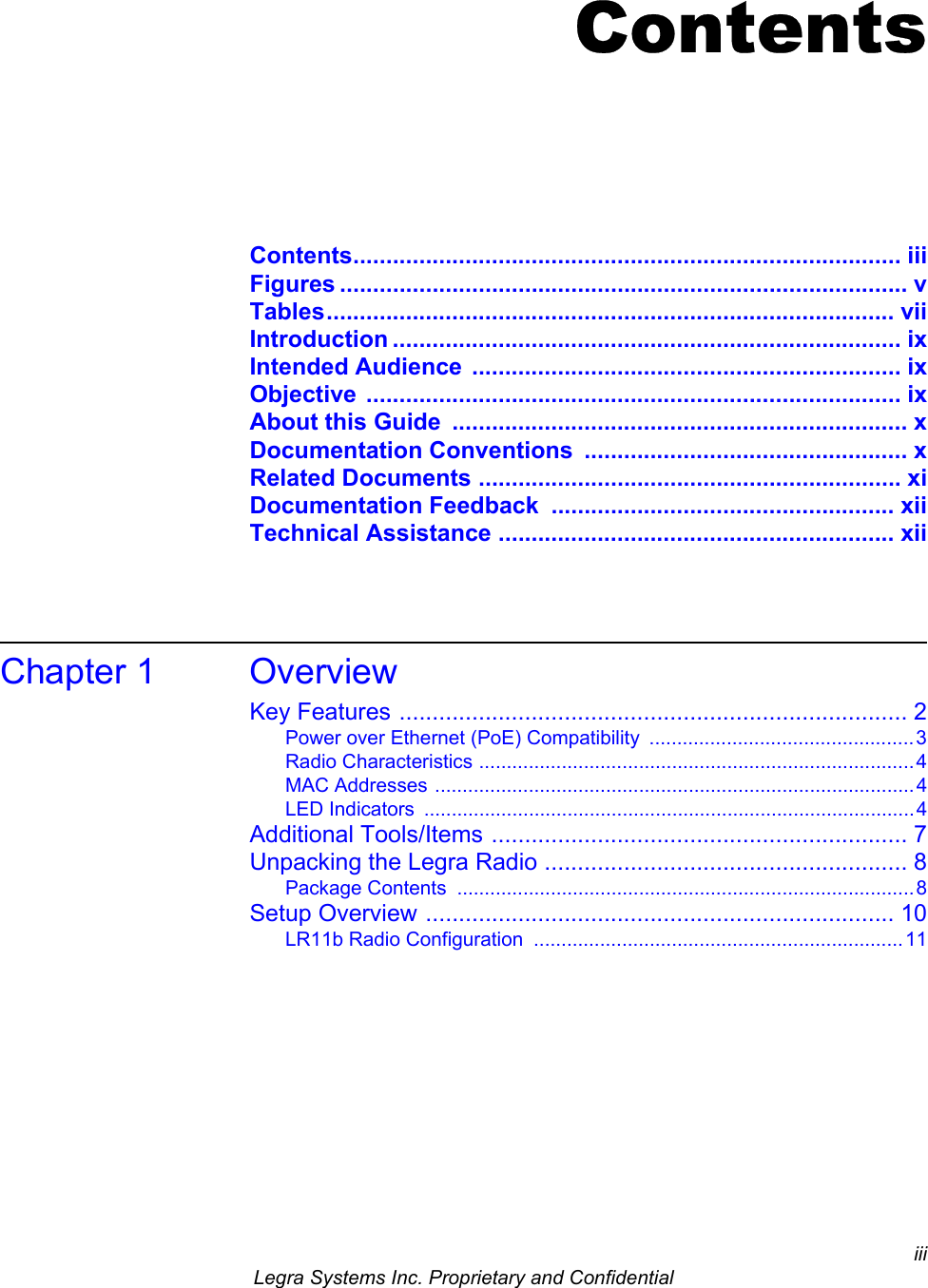 iii Legra Systems Inc. Proprietary and ConfidentialContentsContents................................................................................... iiiFigures ...................................................................................... vTables...................................................................................... viiIntroduction ............................................................................. ixIntended Audience  ................................................................. ixObjective ................................................................................. ixAbout this Guide  ..................................................................... xDocumentation Conventions  ................................................. xRelated Documents ................................................................ xiDocumentation Feedback  .................................................... xiiTechnical Assistance ............................................................ xiiChapter 1 OverviewKey Features ............................................................................. 2Power over Ethernet (PoE) Compatibility  ................................................3Radio Characteristics ...............................................................................4MAC Addresses .......................................................................................4LED Indicators  .........................................................................................4Additional Tools/Items ............................................................... 7Unpacking the Legra Radio ....................................................... 8Package Contents  ...................................................................................8Setup Overview ....................................................................... 10LR11b Radio Configuration  ...................................................................11