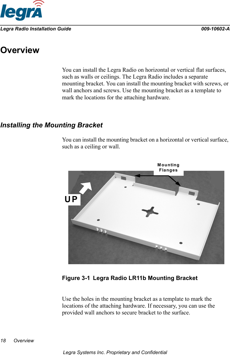 18 OverviewLegra Systems Inc. Proprietary and ConfidentialLegra Radio Installation Guide 009-10602-AOverviewYou can install the Legra Radio on horizontal or vertical flat surfaces, such as walls or ceilings. The Legra Radio includes a separate mounting bracket. You can install the mounting bracket with screws, or wall anchors and screws. Use the mounting bracket as a template to mark the locations for the attaching hardware.Installing the Mounting BracketYou can install the mounting bracket on a horizontal or vertical surface, such as a ceiling or wall. Figure 3-1 Legra Radio LR11b Mounting BracketUse the holes in the mounting bracket as a template to mark the locations of the attaching hardware. If necessary, you can use the provided wall anchors to secure bracket to the surface.UPMountingFlanges