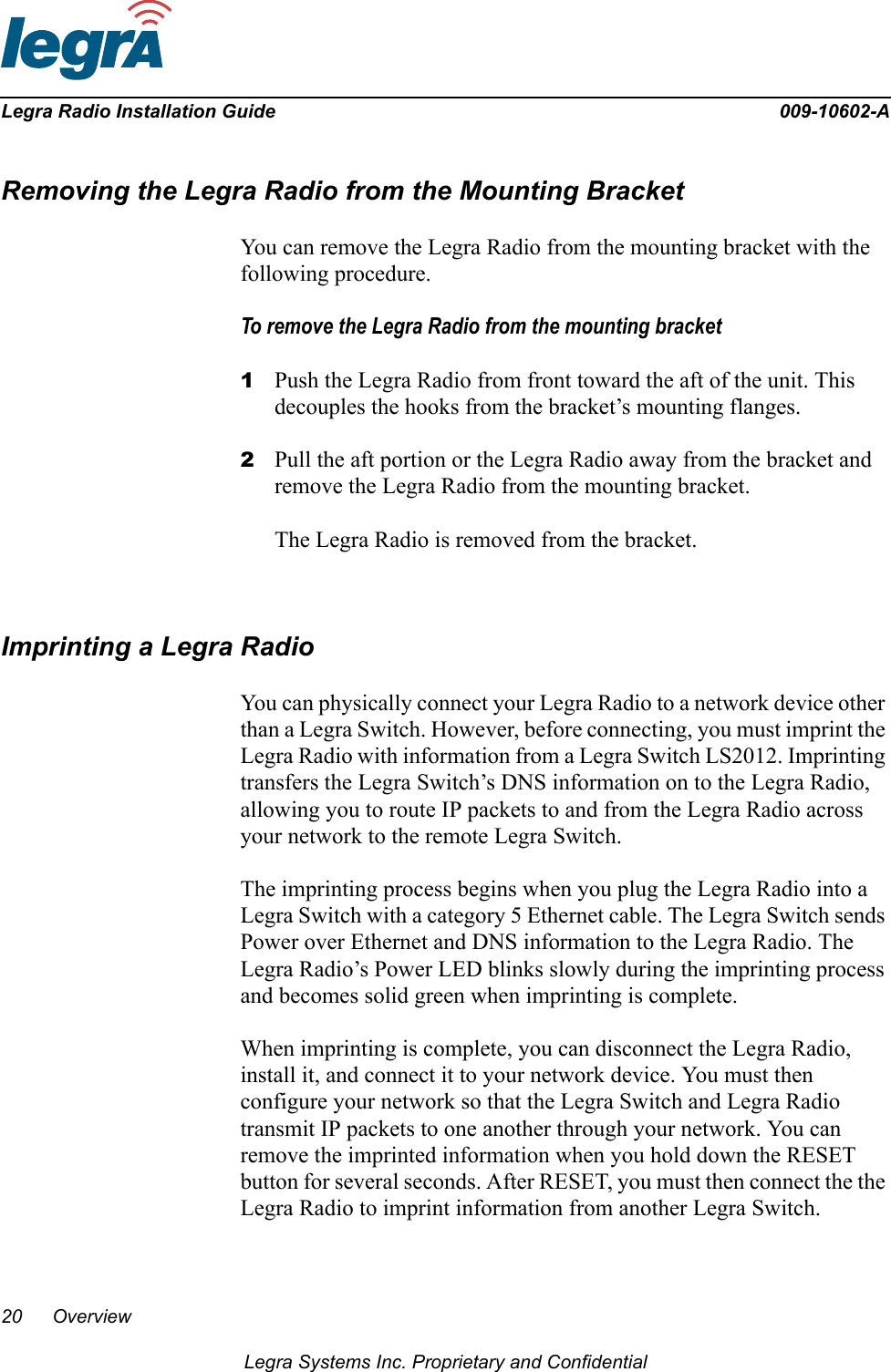 20 OverviewLegra Systems Inc. Proprietary and ConfidentialLegra Radio Installation Guide 009-10602-ARemoving the Legra Radio from the Mounting BracketYou can remove the Legra Radio from the mounting bracket with the following procedure.To remove the Legra Radio from the mounting bracket1Push the Legra Radio from front toward the aft of the unit. This decouples the hooks from the bracket’s mounting flanges.2Pull the aft portion or the Legra Radio away from the bracket and remove the Legra Radio from the mounting bracket.The Legra Radio is removed from the bracket.Imprinting a Legra RadioYou can physically connect your Legra Radio to a network device other than a Legra Switch. However, before connecting, you must imprint the Legra Radio with information from a Legra Switch LS2012. Imprinting transfers the Legra Switch’s DNS information on to the Legra Radio, allowing you to route IP packets to and from the Legra Radio across your network to the remote Legra Switch. The imprinting process begins when you plug the Legra Radio into a Legra Switch with a category 5 Ethernet cable. The Legra Switch sends Power over Ethernet and DNS information to the Legra Radio. The Legra Radio’s Power LED blinks slowly during the imprinting process and becomes solid green when imprinting is complete. When imprinting is complete, you can disconnect the Legra Radio, install it, and connect it to your network device. You must then configure your network so that the Legra Switch and Legra Radio transmit IP packets to one another through your network. You can remove the imprinted information when you hold down the RESET button for several seconds. After RESET, you must then connect the the Legra Radio to imprint information from another Legra Switch.