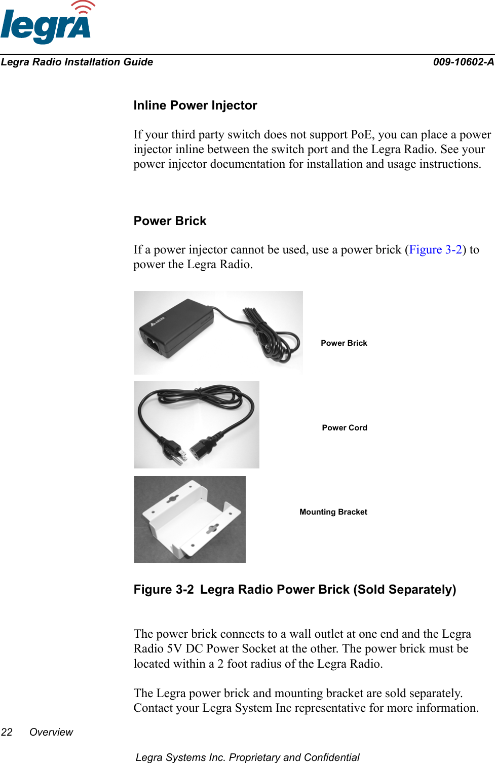 22 OverviewLegra Systems Inc. Proprietary and ConfidentialLegra Radio Installation Guide 009-10602-AInline Power InjectorIf your third party switch does not support PoE, you can place a power injector inline between the switch port and the Legra Radio. See your power injector documentation for installation and usage instructions.Power BrickIf a power injector cannot be used, use a power brick (Figure 3-2) to power the Legra Radio. Figure 3-2 Legra Radio Power Brick (Sold Separately)The power brick connects to a wall outlet at one end and the Legra Radio 5V DC Power Socket at the other. The power brick must be located within a 2 foot radius of the Legra Radio. The Legra power brick and mounting bracket are sold separately. Contact your Legra System Inc representative for more information.Power BrickPower CordMounting Bracket