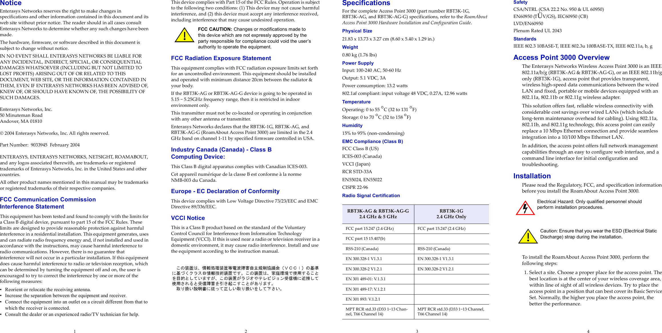 1234NoticeEnterasys Networks reserves the right to make changes in specifications and other information contained in this document and its web site without prior notice. The reader should in all cases consult Enterasys Networks to determine whether any such changes have been made.The hardware, firmware, or software described in this document is subject to change without notice.IN NO EVENT SHALL ENTERASYS NETWORKS BE LIABLE FOR ANY INCIDENTAL, INDIRECT, SPECIAL, OR CONSEQUENTIAL DAMAGES WHATSOEVER (INCLUDING BUT NOT LIMITED TO LOST PROFITS) ARISING OUT OF OR RELATED TO THIS DOCUMENT, WEB SITE, OR THE INFORMATION CONTAINED IN THEM, EVEN IF ENTERASYS NETWORKS HAS BEEN ADVISED OF, KNEW OF, OR SHOULD HAVE KNOWN OF, THE POSSIBILITY OF SUCH DAMAGES.Enterasys Networks, Inc.50 Minuteman RoadAndover, MA 01810 2004 Enterasys Networks, Inc. All rights reserved.Part Number: 9033945 February 2004ENTERASYS, ENTERASYS NETWORKS, NETSIGHT, ROAMABOUT, and any logos associated therewith, are trademarks or registered trademarks of Enterasys Networks, Inc. in the United States and other countries.All other product names mentioned in this manual may be trademarks or registered trademarks of their respective companies.FCC Communication Commission Interference StatementThis equipment has been tested and found to comply with the limits for a Class B digital device, pursuant to part 15 of the FCC Rules. These limits are designed to provide reasonable protection against harmful interference in a residential installation. This equipment generates, uses and can radiate radio frequency energy and, if not installed and used in accordance with the instructions, may cause harmful interference to radio communications. However, there is no guarantee that interference will not occur in a particular installation. If this equipment does cause harmful interference to radio or television reception, which can be determined by turning the equipment off and on, the user is encouraged to try to correct the interference by one or more of the following measures:• Reorient or relocate the receiving antenna.• Increase the separation between the equipment and receiver.• Connect the equipment into an outlet on a circuit different from that to which the receiver is connected.• Consult the dealer or an experienced radio/TV technician for help.This device complies with Part 15 of the FCC Rules. Operation is subject to the following two conditions: (1) This device may not cause harmful interference, and (2) this device must accept any interference received, including interference that may cause undesired operation.FCC Radiation Exposure StatementThis equipment complies with FCC radiation exposure limits set forth for an uncontrolled environment. This equipment should be installed and operated with minimum distance 20cm between the radiator &amp; your body.If the RBT3K-AG or RBT3K-AG-G device is going to be operated in 5.15 ~ 5.25GHz frequency range, then it is restricted in indoor environment only.This transmitter must not be co-located or operating in conjunction with any other antenna or transmitter.Enterasys Networks declares that the RBT3K-1G, RBT3K-AG, and RBT3K-AG-G (RoamAbout Access Point 3000) are limited in the 2.4 GHz band on channel 1-11 by specified firmware controlled in USA.Industry Canada (Canada) - Class B Computing Device:This Class B digital apparatus complies with Canadian ICES-003.Cet appareil numérique de la classe B est conforme à la norme NMB-003 du Canada.Europe - EC Declaration of ConformityThis device complies with Low Voltage Directive 73/23/EEC and EMC Directive 89/336/EEC.VCCI NoticeThis is a Class B product based on the standard of the Voluntary Control Council for Interference from Information Technology Equipment (VCCI). If this is used near a radio or television receiver in a domestic environment, it may cause radio interference. Install and use the equipment according to the instruction manual.SpecificationsFor the complete Access Point 3000 (part number RBT3K-1G, RBT3K-AG, and RBT3K-AG-G) specifications, refer to the RoamAbout Access Point 3000 Hardware Installation and Configuration Guide.Physical Size21.83 x 13.73 x 3.27 cm (8.60 x 5.40 x 1.29 in.)Weight0.80 kg (1.76 lbs)Power SupplyInput: 100-240 AC, 50-60 HzOutput: 5.1 VDC, 3APower consumption: 13.2 watts802.1af compliant: input voltage 48 VDC, 0.27A, 12.96 wattsTemperatureOperating: 0 to 55 °C (32 to 131 °F)Storage: 0 to 70 °C (32 to 158 °F)Humidity15% to 95% (non-condensing)EMC Compliance (Class B)FCC Class B (US)ICES-003 (Canada)VCCI (Japan)RCR STD-33AEN55024, EN55022CISPR 22-96Radio Signal CertificationSafetyCSA/NTRL (CSA 22.2 No. 950 &amp; UL 60950)EN60950 (TÜV/GS), IEC60950 (CB) LVD/EN60950Plenum Rated UL 2043StandardsIEEE 802.3 10BASE-T, IEEE 802.3u 100BASE-TX, IEEE 802.11a, b, gAccess Point 3000 OverviewThe Enterasys Networks Wireless Access Point 3000 is an IEEE 802.11a/b/g (RBT3K-AG &amp; RBT3K-AG-G), or an IEEE 802.11b/g only (RBT3K-1G), access point that provides transparent, wireless high-speed data communications between the wired LAN and fixed, portable or mobile devices equipped with an 802.11a, 802.11b or 802.11g wireless adapter. This solution offers fast, reliable wireless connectivity with considerable cost savings over wired LANs (which include long-term maintenance overhead for cabling). Using 802.11a, 802.11b, and 802.11g technology, this access point can easily replace a 10 Mbps Ethernet connection and provide seamless integration into a 10/100 Mbps Ethernet LAN.In addition, the access point offers full network management capabilities through an easy to configure web interface, and a command line interface for initial configuration and troubleshooting.InstallationPlease read the Regulatory, FCC, and specification information before you install the RoamAbout Access Point 3000.To install the RoamAbout Access Point 3000, perform the following steps:1. Select a site. Choose a proper place for the access point. The best location is at the center of your wireless coverage area, within line of sight of all wireless devices. Try to place the access point in a position that can best cover its Basic Service Set. Normally, the higher you place the access point, the better the performance.FCC CAUTION: Changes or modifications made to this device which are not expressly approved by the party responsible for compliance could void the user’s authority to operate the equipment.RBT3K-AG &amp; RBT3K-AG-G2.4 GHz &amp; 5 GHzRBT3K-1G2.4 GHz OnlyFCC part 15.247 (2.4 GHz) FCC part 15.247 (2.4 GHz)FCC part 15 15.407(b)RSS-210 (Canada) RSS-210 (Canada)EN 300.328-1 V1.3.1 EN 300.328-1 V1.3.1EN 300.328-2 V1.2.1 EN 300.328-2 V1.2.1EN 301 489-01: V.1.3.1EN 301 489-17: V.1.2.1EN 301 893: V.1.2.1MPT RCR std.33 (D33 1~13 Chan-nel, T66 Channel 14) MPT RCR std.33 (D33 1~13 Channel, T66 Channel 14)Electrical Hazard: Only qualified personnel should perform installation procedures.Caution: Ensure that you wear the ESD (Electrical Static Discharge) strap during the installation.