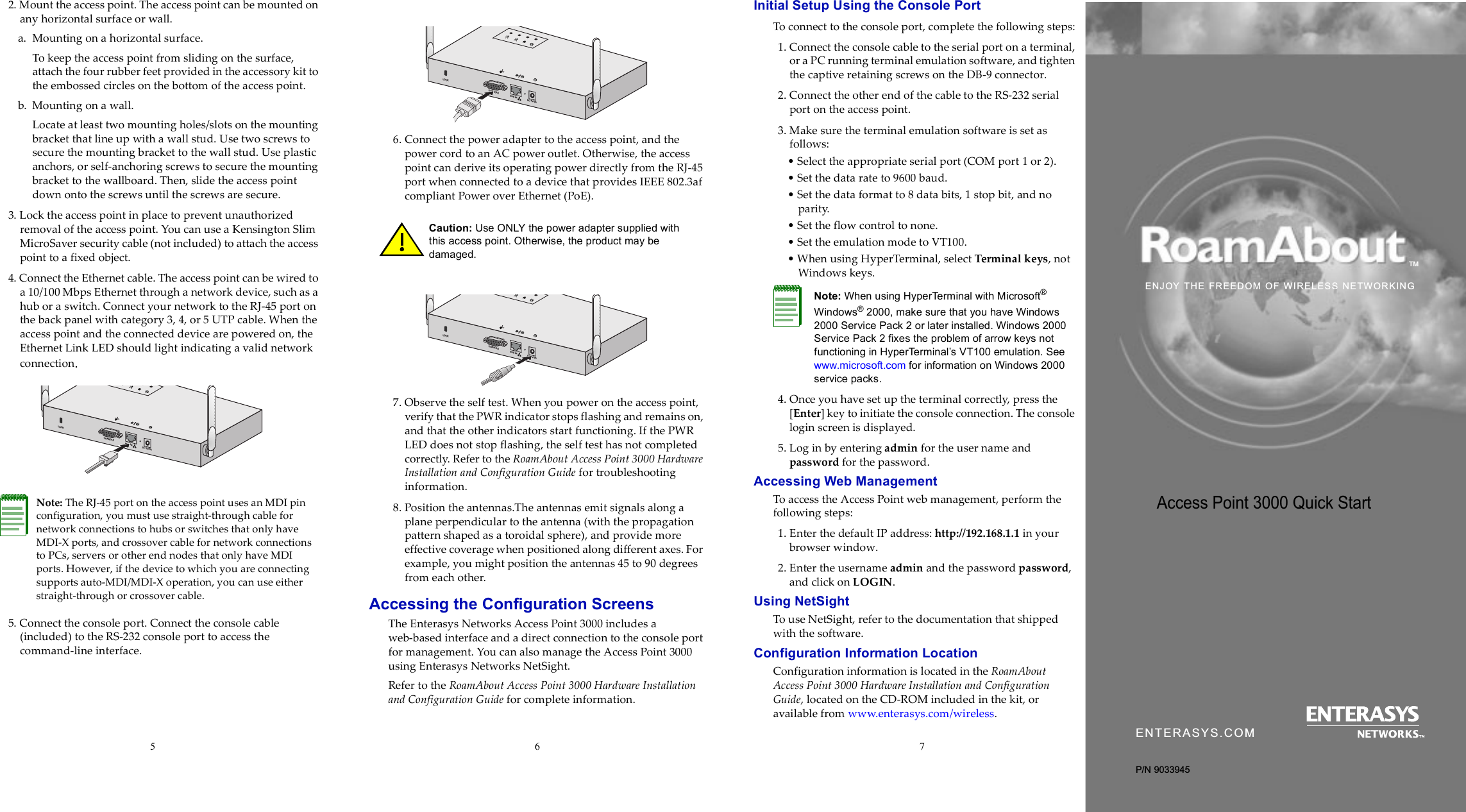 5672. Mount the access point. The access point can be mounted on any horizontal surface or wall.a. Mounting on a horizontal surface. To keep the access point from sliding on the surface, attach the four rubber feet provided in the accessory kit to the embossed circles on the bottom of the access point.b. Mounting on a wall.Locate at least two mounting holes/slots on the mounting bracket that line up with a wall stud. Use two screws to secure the mounting bracket to the wall stud. Use plastic anchors, or self-anchoring screws to secure the mounting bracket to the wallboard. Then, slide the access point down onto the screws until the screws are secure.3. Lock the access point in place to prevent unauthorized removal of the access point. You can use a Kensington Slim MicroSaver security cable (not included) to attach the access point to a fixed object.4. Connect the Ethernet cable. The access point can be wired to a 10/100 Mbps Ethernet through a network device, such as a hub or a switch. Connect your network to the RJ-45 port on the back panel with category 3, 4, or 5 UTP cable. When the access point and the connected device are powered on, the Ethernet Link LED should light indicating a valid network connection.5. Connect the console port. Connect the console cable (included) to the RS-232 console port to access the command-line interface.6. Connect the power adapter to the access point, and the power cord to an AC power outlet. Otherwise, the access point can derive its operating power directly from the RJ-45 port when connected to a device that provides IEEE 802.3af compliant Power over Ethernet (PoE).7. Observe the self test. When you power on the access point, verify that the PWR indicator stops flashing and remains on, and that the other indicators start functioning. If the PWR LED does not stop flashing, the self test has not completed correctly. Refer to the RoamAbout Access Point 3000 Hardware Installation and Configuration Guide for troubleshooting information. 8. Position the antennas.The antennas emit signals along a plane perpendicular to the antenna (with the propagation pattern shaped as a toroidal sphere), and provide more effective coverage when positioned along different axes. For example, you might position the antennas 45 to 90 degrees from each other.Accessing the Configuration ScreensThe Enterasys Networks Access Point 3000 includes a web-based interface and a direct connection to the console port for management. You can also manage the Access Point 3000 using Enterasys Networks NetSight.Refer to the RoamAbout Access Point 3000 Hardware Installation and Configuration Guide for complete information.Initial Setup Using the Console PortTo connect to the console port, complete the following steps:1. Connect the console cable to the serial port on a terminal, or a PC running terminal emulation software, and tighten the captive retaining screws on the DB-9 connector.2. Connect the other end of the cable to the RS-232 serial port on the access point.3. Make sure the terminal emulation software is set as follows:• Select the appropriate serial port (COM port 1 or 2).• Set the data rate to 9600 baud.• Set the data format to 8 data bits, 1 stop bit, and no parity.• Set the flow control to none.• Set the emulation mode to VT100.• When using HyperTerminal, select Terminal keys, not Windows keys.4. Once you have set up the terminal correctly, press the [Enter] key to initiate the console connection. The console login screen is displayed.5. Log in by entering admin for the user name and password for the password.Accessing Web ManagementTo access the Access Point web management, perform the following steps:1. Enter the default IP address: http://192.168.1.1 in your browser window. 2. Enter the username admin and the password password, and click on LOGIN.Using NetSightTo use NetSight, refer to the documentation that shipped with the software.Configuration Information LocationConfiguration information is located in the RoamAbout Access Point 3000 Hardware Installation and Configuration Guide, located on the CD-ROM included in the kit, or available from www.enterasys.com/wireless.Note: The RJ-45 port on the access point uses an MDI pin configuration, you must use straight-through cable for network connections to hubs or switches that only have MDI-X ports, and crossover cable for network connections to PCs, servers or other end nodes that only have MDI ports. However, if the device to which you are connecting supports auto-MDI/MDI-X operation, you can use either straight-through or crossover cable.DC 5V/3APOE INCONSOLELOCKCaution: Use ONLY the power adapter supplied with this access point. Otherwise, the product may be damaged. DC 5V/3APOE INCONSOLELOCKDC 5V/3APOE INCONSOLELOCKNote: When using HyperTerminal with Microsoft® Windows® 2000, make sure that you have Windows 2000 Service Pack 2 or later installed. Windows 2000 Service Pack 2 fixes the problem of arrow keys not functioning in HyperTerminal’s VT100 emulation. See www.microsoft.com for information on Windows 2000 service packs.Access Point 3000 Quick Start ENTERASYS.COMP/N 9033945ENJOY THE FREEDOM OF WIRELESS NETWORKING™