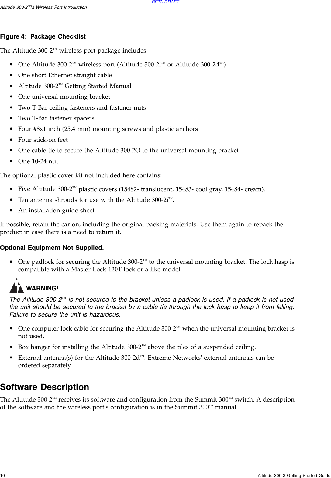 BETA DRAFT10 Altitude 300-2 Getting Started GuideAltitude 300-2TM Wireless Port IntroductionFigure 4: Package ChecklistThe Altitude 300-2™ wireless port package includes:•One Altitude 300-2™ wireless port (Altitude 300-2i™ or Altitude 300-2d™)•One short Ethernet straight cable•Altitude 300-2™ Getting Started Manual•One universal mounting bracket•Two T-Bar ceiling fasteners and fastener nuts•Two T-Bar fastener spacers•Four #8x1 inch (25.4 mm) mounting screws and plastic anchors•Four stick-on feet•One cable tie to secure the Altitude 300-2O to the universal mounting bracket•One 10-24 nutThe optional plastic cover kit not included here contains:•Five Altitude 300-2™ plastic covers (15482- translucent, 15483- cool gray, 15484- cream).•Ten antenna shrouds for use with the Altitude 300-2i™.•An installation guide sheet.If possible, retain the carton, including the original packing materials. Use them again to repack the product in case there is a need to return it.Optional Equipment Not Supplied.  •One padlock for securing the Altitude 300-2™ to the universal mounting bracket. The lock hasp is compatible with a Master Lock 120T lock or a like model.WARNING!The Altitude 300-2™ is not secured to the bracket unless a padlock is used. If a padlock is not used the unit should be secured to the bracket by a cable tie through the lock hasp to keep it from falling. Failure to secure the unit is hazardous.•One computer lock cable for securing the Altitude 300-2™ when the universal mounting bracket is not used.•Box hanger for installing the Altitude 300-2™ above the tiles of a suspended ceiling.•External antenna(s) for the Altitude 300-2d™. Extreme Networks&apos; external antennas can be ordered separately.Software DescriptionThe Altitude 300-2™ receives its software and configuration from the Summit 300™ switch. A description of the software and the wireless port&apos;s configuration is in the Summit 300™ manual.