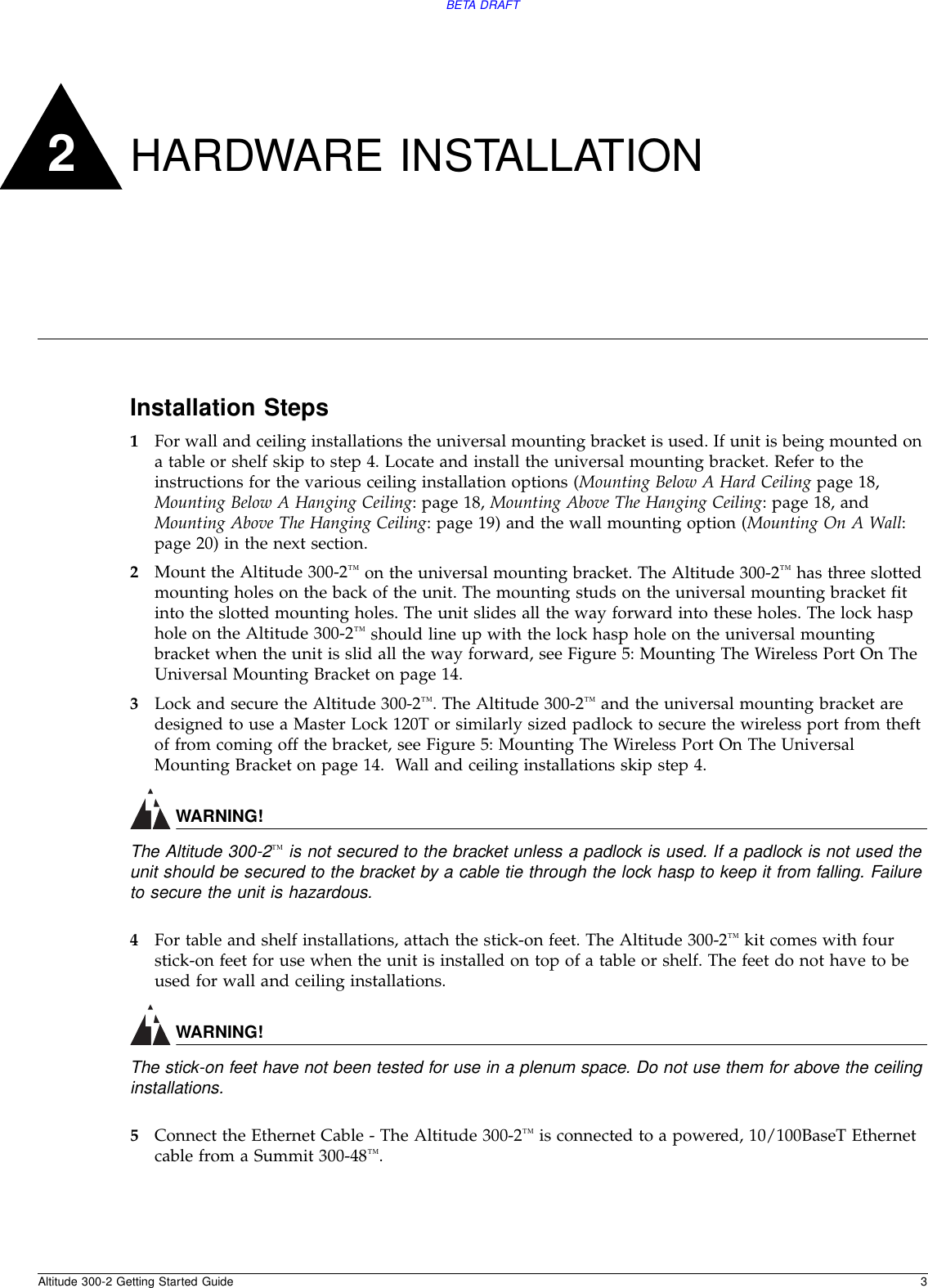 Altitude 300-2 Getting Started Guide 3BETA DRAFT2HARDWARE INSTALLATIONInstallation Steps1For wall and ceiling installations the universal mounting bracket is used. If unit is being mounted on a table or shelf skip to step 4. Locate and install the universal mounting bracket. Refer to the instructions for the various ceiling installation options (Mounting Below A Hard Ceiling page 18, Mounting Below A Hanging Ceiling: page 18, Mounting Above The Hanging Ceiling: page 18, and Mounting Above The Hanging Ceiling: page 19) and the wall mounting option (Mounting On A Wall: page 20) in the next section.2Mount the Altitude 300-2™ on the universal mounting bracket. The Altitude 300-2™ has three slotted mounting holes on the back of the unit. The mounting studs on the universal mounting bracket fit into the slotted mounting holes. The unit slides all the way forward into these holes. The lock hasp hole on the Altitude 300-2™ should line up with the lock hasp hole on the universal mounting bracket when the unit is slid all the way forward, see Figure 5: Mounting The Wireless Port On The Universal Mounting Bracket on page 14.3Lock and secure the Altitude 300-2™. The Altitude 300-2™ and the universal mounting bracket are designed to use a Master Lock 120T or similarly sized padlock to secure the wireless port from theft of from coming off the bracket, see Figure 5: Mounting The Wireless Port On The Universal Mounting Bracket on page 14.  Wall and ceiling installations skip step 4.WARNING!The Altitude 300-2™ is not secured to the bracket unless a padlock is used. If a padlock is not used the unit should be secured to the bracket by a cable tie through the lock hasp to keep it from falling. Failure to secure the unit is hazardous.4For table and shelf installations, attach the stick-on feet. The Altitude 300-2™ kit comes with four stick-on feet for use when the unit is installed on top of a table or shelf. The feet do not have to be used for wall and ceiling installations.WARNING!The stick-on feet have not been tested for use in a plenum space. Do not use them for above the ceiling installations.5Connect the Ethernet Cable - The Altitude 300-2™ is connected to a powered, 10/100BaseT Ethernet cable from a Summit 300-48™.