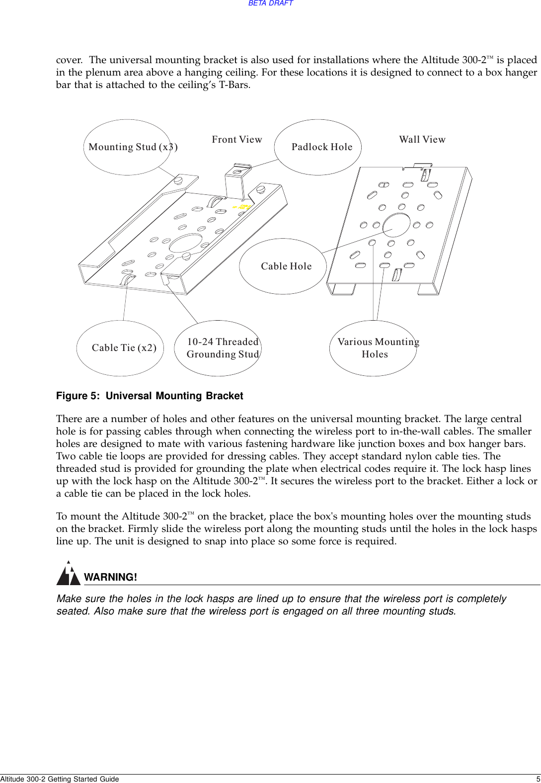 BETA DRAFTAltitude 300-2 Getting Started Guide 5cover.  The universal mounting bracket is also used for installations where the Altitude 300-2™ is placed in the plenum area above a hanging ceiling. For these locations it is designed to connect to a box hanger bar that is attached to the ceiling’s T-Bars.Figure 5: Universal Mounting BracketThere are a number of holes and other features on the universal mounting bracket. The large central hole is for passing cables through when connecting the wireless port to in-the-wall cables. The smaller holes are designed to mate with various fastening hardware like junction boxes and box hanger bars. Two cable tie loops are provided for dressing cables. They accept standard nylon cable ties. The threaded stud is provided for grounding the plate when electrical codes require it. The lock hasp lines up with the lock hasp on the Altitude 300-2™. It secures the wireless port to the bracket. Either a lock or a cable tie can be placed in the lock holes.To mount the Altitude 300-2™ on the bracket, place the box&apos;s mounting holes over the mounting studs on the bracket. Firmly slide the wireless port along the mounting studs until the holes in the lock hasps line up. The unit is designed to snap into place so some force is required. WARNING!Make sure the holes in the lock hasps are lined up to ensure that the wireless port is completely seated. Also make sure that the wireless port is engaged on all three mounting studs.Mounting Stud (x3)Cable Tie (x2) 10-24 ThreadedGrounding StudCable HolePadlock HoleVarious MountingHolesFront View Wall View
