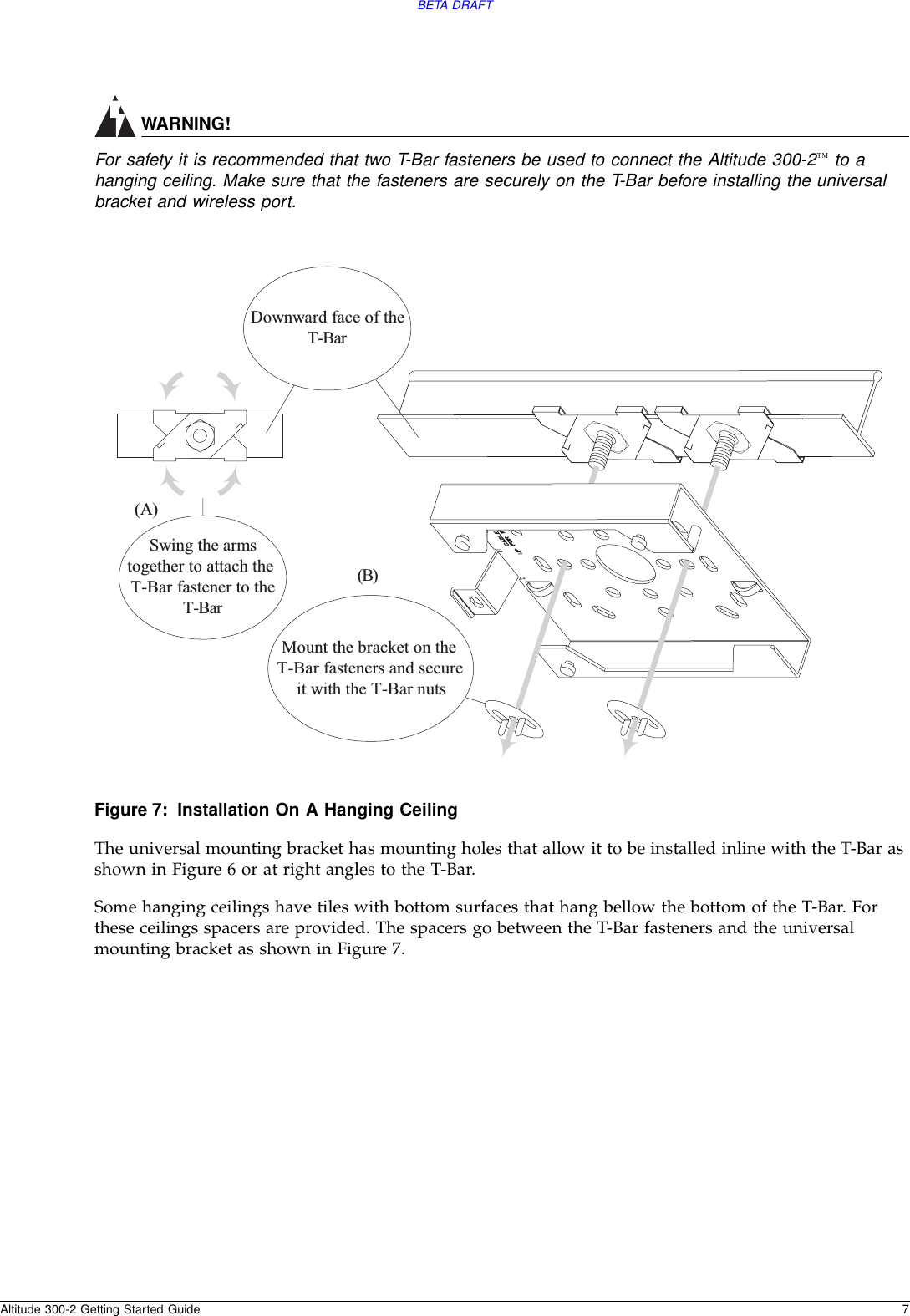 BETA DRAFTAltitude 300-2 Getting Started Guide 7WARNING!For safety it is recommended that two T-Bar fasteners be used to connect the Altitude 300-2™ to a hanging ceiling. Make sure that the fasteners are securely on the T-Bar before installing the universal bracket and wireless port.Figure 7: Installation On A Hanging CeilingThe universal mounting bracket has mounting holes that allow it to be installed inline with the T-Bar as shown in Figure 6 or at right angles to the T-Bar.Some hanging ceilings have tiles with bottom surfaces that hang bellow the bottom of the T-Bar. For these ceilings spacers are provided. The spacers go between the T-Bar fasteners and the universal mounting bracket as shown in Figure 7. Swing the armstogether to attach theT-BarfastenertotheT-BarDownward face of theT-Bar(A)(B)Mount the bracket on theT-Bar fasteners and secureit with the T-Bar nuts