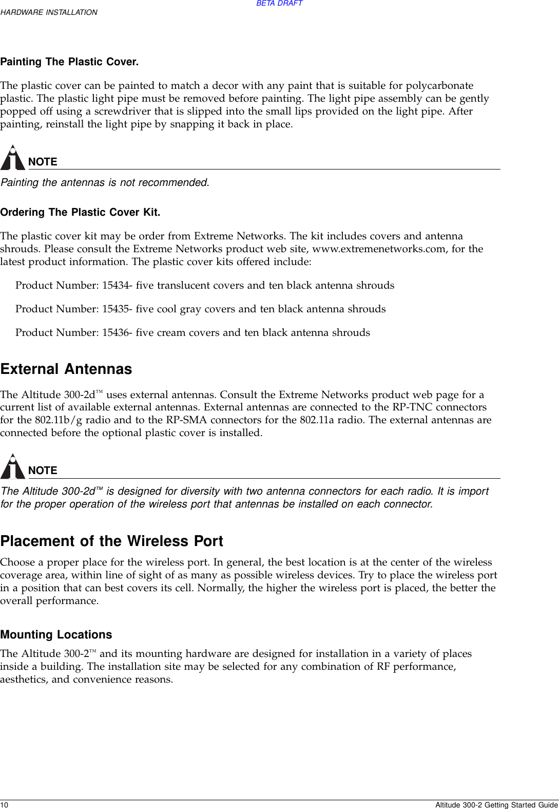 BETA DRAFT10 Altitude 300-2 Getting Started GuideHARDWARE INSTALLATIONPainting The Plastic Cover.  The plastic cover can be painted to match a decor with any paint that is suitable for polycarbonate plastic. The plastic light pipe must be removed before painting. The light pipe assembly can be gently popped off using a screwdriver that is slipped into the small lips provided on the light pipe. After painting, reinstall the light pipe by snapping it back in place.NOTEPainting the antennas is not recommended.Ordering The Plastic Cover Kit.  The plastic cover kit may be order from Extreme Networks. The kit includes covers and antenna shrouds. Please consult the Extreme Networks product web site, www.extremenetworks.com, for the latest product information. The plastic cover kits offered include:Product Number: 15434- five translucent covers and ten black antenna shrouds Product Number: 15435- five cool gray covers and ten black antenna shroudsProduct Number: 15436- five cream covers and ten black antenna shroudsExternal AntennasThe Altitude 300-2d™ uses external antennas. Consult the Extreme Networks product web page for a current list of available external antennas. External antennas are connected to the RP-TNC connectors for the 802.11b/g radio and to the RP-SMA connectors for the 802.11a radio. The external antennas are connected before the optional plastic cover is installed. NOTEThe Altitude 300-2d™ is designed for diversity with two antenna connectors for each radio. It is import for the proper operation of the wireless port that antennas be installed on each connector.Placement of the Wireless PortChoose a proper place for the wireless port. In general, the best location is at the center of the wireless coverage area, within line of sight of as many as possible wireless devices. Try to place the wireless port in a position that can best covers its cell. Normally, the higher the wireless port is placed, the better the overall performance.Mounting LocationsThe Altitude 300-2™ and its mounting hardware are designed for installation in a variety of places inside a building. The installation site may be selected for any combination of RF performance, aesthetics, and convenience reasons. 