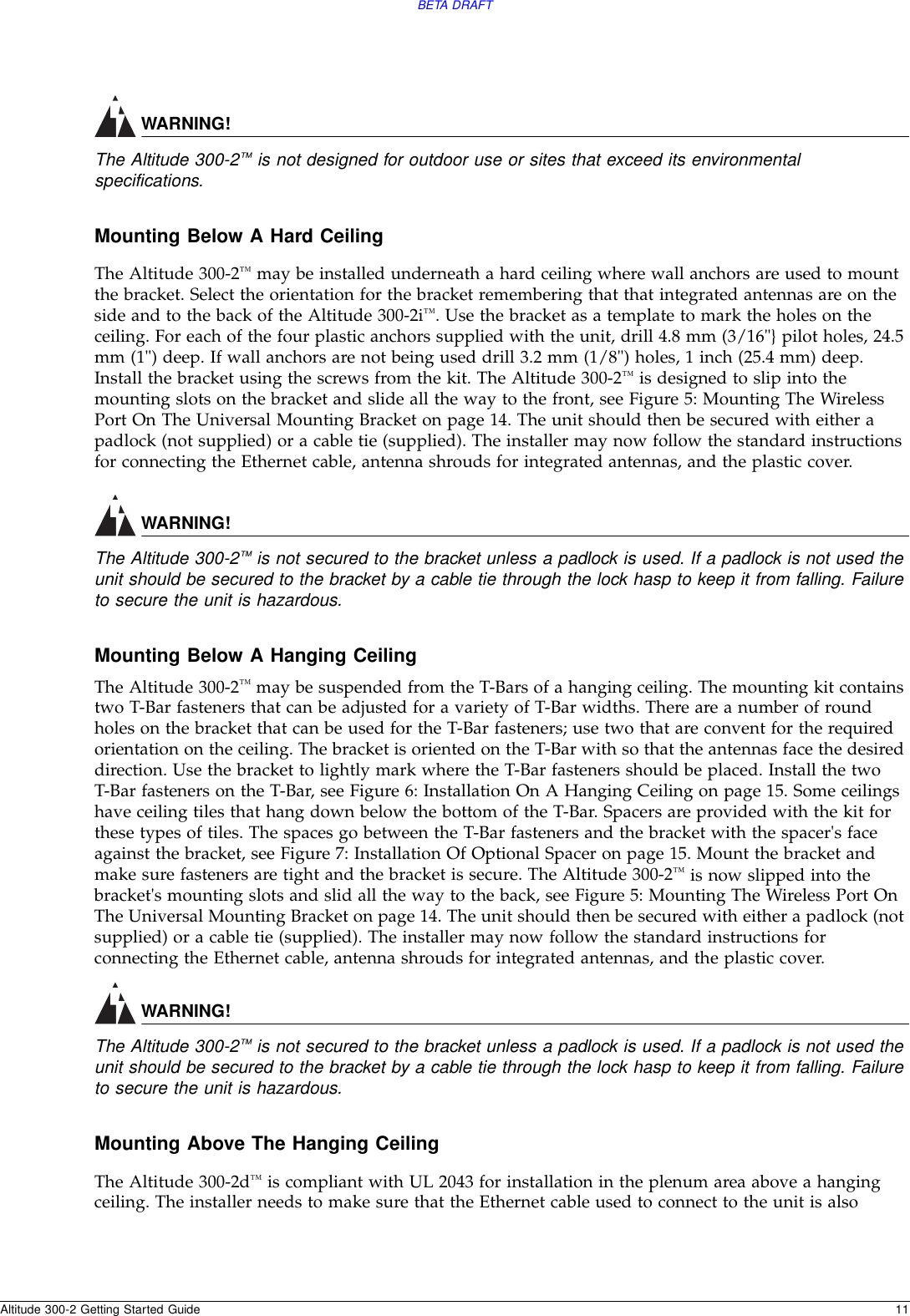 BETA DRAFTAltitude 300-2 Getting Started Guide 11WARNING!The Altitude 300-2™ is not designed for outdoor use or sites that exceed its environmental specifications.Mounting Below A Hard CeilingThe Altitude 300-2™ may be installed underneath a hard ceiling where wall anchors are used to mount the bracket. Select the orientation for the bracket remembering that that integrated antennas are on the side and to the back of the Altitude 300-2i™. Use the bracket as a template to mark the holes on the ceiling. For each of the four plastic anchors supplied with the unit, drill 4.8 mm (3/16&quot;} pilot holes, 24.5 mm (1&quot;) deep. If wall anchors are not being used drill 3.2 mm (1/8&quot;) holes, 1 inch (25.4 mm) deep. Install the bracket using the screws from the kit. The Altitude 300-2™ is designed to slip into the mounting slots on the bracket and slide all the way to the front, see Figure 5: Mounting The Wireless Port On The Universal Mounting Bracket on page 14. The unit should then be secured with either a padlock (not supplied) or a cable tie (supplied). The installer may now follow the standard instructions for connecting the Ethernet cable, antenna shrouds for integrated antennas, and the plastic cover.WARNING!The Altitude 300-2™ is not secured to the bracket unless a padlock is used. If a padlock is not used the unit should be secured to the bracket by a cable tie through the lock hasp to keep it from falling. Failure to secure the unit is hazardous.Mounting Below A Hanging CeilingThe Altitude 300-2™ may be suspended from the T-Bars of a hanging ceiling. The mounting kit contains two T-Bar fasteners that can be adjusted for a variety of T-Bar widths. There are a number of round holes on the bracket that can be used for the T-Bar fasteners; use two that are convent for the required orientation on the ceiling. The bracket is oriented on the T-Bar with so that the antennas face the desired direction. Use the bracket to lightly mark where the T-Bar fasteners should be placed. Install the two T-Bar fasteners on the T-Bar, see Figure 6: Installation On A Hanging Ceiling on page 15. Some ceilings have ceiling tiles that hang down below the bottom of the T-Bar. Spacers are provided with the kit for these types of tiles. The spaces go between the T-Bar fasteners and the bracket with the spacer&apos;s face against the bracket, see Figure 7: Installation Of Optional Spacer on page 15. Mount the bracket and make sure fasteners are tight and the bracket is secure. The Altitude 300-2™ is now slipped into the bracket&apos;s mounting slots and slid all the way to the back, see Figure 5: Mounting The Wireless Port On The Universal Mounting Bracket on page 14. The unit should then be secured with either a padlock (not supplied) or a cable tie (supplied). The installer may now follow the standard instructions for connecting the Ethernet cable, antenna shrouds for integrated antennas, and the plastic cover.WARNING!The Altitude 300-2™ is not secured to the bracket unless a padlock is used. If a padlock is not used the unit should be secured to the bracket by a cable tie through the lock hasp to keep it from falling. Failure to secure the unit is hazardous.Mounting Above The Hanging CeilingThe Altitude 300-2d™ is compliant with UL 2043 for installation in the plenum area above a hanging ceiling. The installer needs to make sure that the Ethernet cable used to connect to the unit is also 