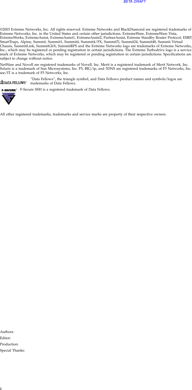 iiBETA DRAFT©2003 Extreme Networks, Inc. All rights reserved. Extreme Networks and BlackDiamond are registered trademarks of Extreme Networks, Inc. in the United States and certain other jurisdictions. ExtremeWare, ExtremeWare Vista, ExtremeWorks, ExtremeAssist, ExtremeAssist1, ExtremeAssist2, PartnerAssist, Extreme Standby Router Protocol, ESRP, SmartTraps, Alpine, Summit, Summit1, Summit4, Summit4/FX, Summit7i, Summit24, Summit48, Summit Virtual Chassis, SummitLink, SummitGbX, SummitRPS and the Extreme Networks logo are trademarks of Extreme Networks, Inc., which may be registered or pending registration in certain jurisdictions. The Extreme Turbodrive logo is a service mark of Extreme Networks, which may be registered or pending registration in certain jurisdictions. Specifications are subject to change without notice.NetWare and Novell are registered trademarks of Novell, Inc. Merit is a registered trademark of Merit Network, Inc. Solaris is a trademark of Sun Microsystems, Inc. F5, BIG/ip, and 3DNS are registered trademarks of F5 Networks, Inc. see/IT is a trademark of F5 Networks, Inc.“Data Fellows”, the triangle symbol, and Data Fellows product names and symbols/logos are trademarks of Data Fellows. F-Secure SSH is a registered trademark of Data Fellows.All other registered trademarks, trademarks and service marks are property of their respective owners. Authors:Editor:Production:Special Thanks: