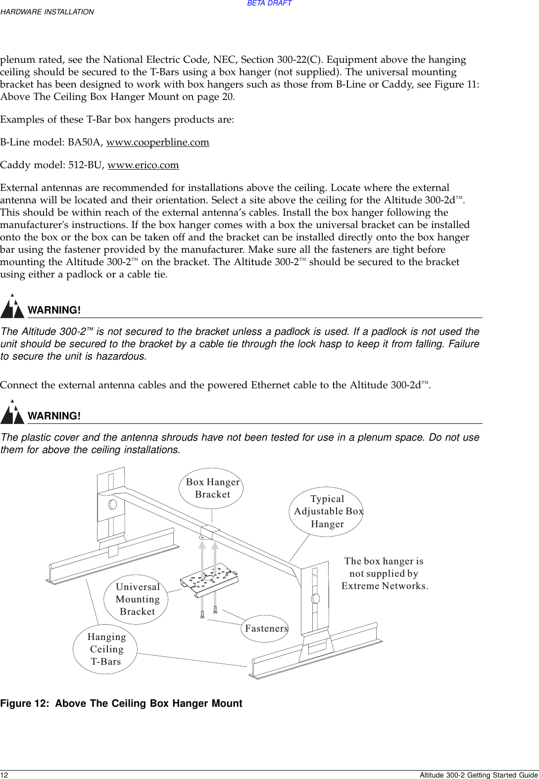 BETA DRAFT12 Altitude 300-2 Getting Started GuideHARDWARE INSTALLATIONplenum rated, see the National Electric Code, NEC, Section 300-22(C). Equipment above the hanging ceiling should be secured to the T-Bars using a box hanger (not supplied). The universal mounting bracket has been designed to work with box hangers such as those from B-Line or Caddy, see Figure 11: Above The Ceiling Box Hanger Mount on page 20.Examples of these T-Bar box hangers products are:B-Line model: BA50A, www.cooperbline.comCaddy model: 512-BU, www.erico.comExternal antennas are recommended for installations above the ceiling. Locate where the external antenna will be located and their orientation. Select a site above the ceiling for the Altitude 300-2d™. This should be within reach of the external antenna’s cables. Install the box hanger following the manufacturer&apos;s instructions. If the box hanger comes with a box the universal bracket can be installed onto the box or the box can be taken off and the bracket can be installed directly onto the box hanger bar using the fastener provided by the manufacturer. Make sure all the fasteners are tight before mounting the Altitude 300-2™ on the bracket. The Altitude 300-2™ should be secured to the bracket using either a padlock or a cable tie.WARNING!The Altitude 300-2™ is not secured to the bracket unless a padlock is used. If a padlock is not used the unit should be secured to the bracket by a cable tie through the lock hasp to keep it from falling. Failure to secure the unit is hazardous.Connect the external antenna cables and the powered Ethernet cable to the Altitude 300-2d™.WARNING!The plastic cover and the antenna shrouds have not been tested for use in a plenum space. Do not use them for above the ceiling installations.Figure 12: Above The Ceiling Box Hanger MountHangingCeilingT-BarsUniversalMountingBracketTypicalAdjustable BoxHangerBox HangerBracketFastenersThe box hanger isnot supplied byExtreme Networks.