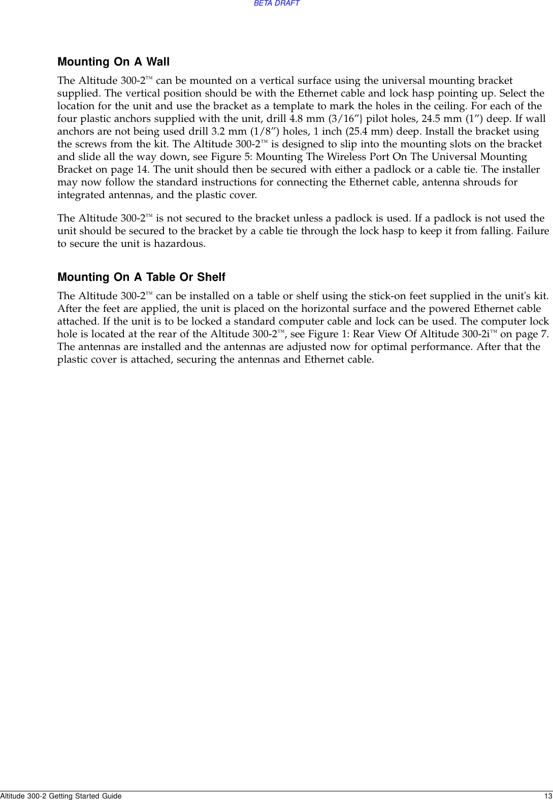 BETA DRAFTAltitude 300-2 Getting Started Guide 13Mounting On A WallThe Altitude 300-2™ can be mounted on a vertical surface using the universal mounting bracket supplied. The vertical position should be with the Ethernet cable and lock hasp pointing up. Select the location for the unit and use the bracket as a template to mark the holes in the ceiling. For each of the four plastic anchors supplied with the unit, drill 4.8 mm (3/16”} pilot holes, 24.5 mm (1”) deep. If wall anchors are not being used drill 3.2 mm (1/8”) holes, 1 inch (25.4 mm) deep. Install the bracket using the screws from the kit. The Altitude 300-2™ is designed to slip into the mounting slots on the bracket and slide all the way down, see Figure 5: Mounting The Wireless Port On The Universal Mounting Bracket on page 14. The unit should then be secured with either a padlock or a cable tie. The installer may now follow the standard instructions for connecting the Ethernet cable, antenna shrouds for integrated antennas, and the plastic cover.The Altitude 300-2™ is not secured to the bracket unless a padlock is used. If a padlock is not used the unit should be secured to the bracket by a cable tie through the lock hasp to keep it from falling. Failure to secure the unit is hazardous.Mounting On A Table Or ShelfThe Altitude 300-2™ can be installed on a table or shelf using the stick-on feet supplied in the unit&apos;s kit. After the feet are applied, the unit is placed on the horizontal surface and the powered Ethernet cable attached. If the unit is to be locked a standard computer cable and lock can be used. The computer lock hole is located at the rear of the Altitude 300-2™, see Figure 1: Rear View Of Altitude 300-2i™ on page 7. The antennas are installed and the antennas are adjusted now for optimal performance. After that the plastic cover is attached, securing the antennas and Ethernet cable.
