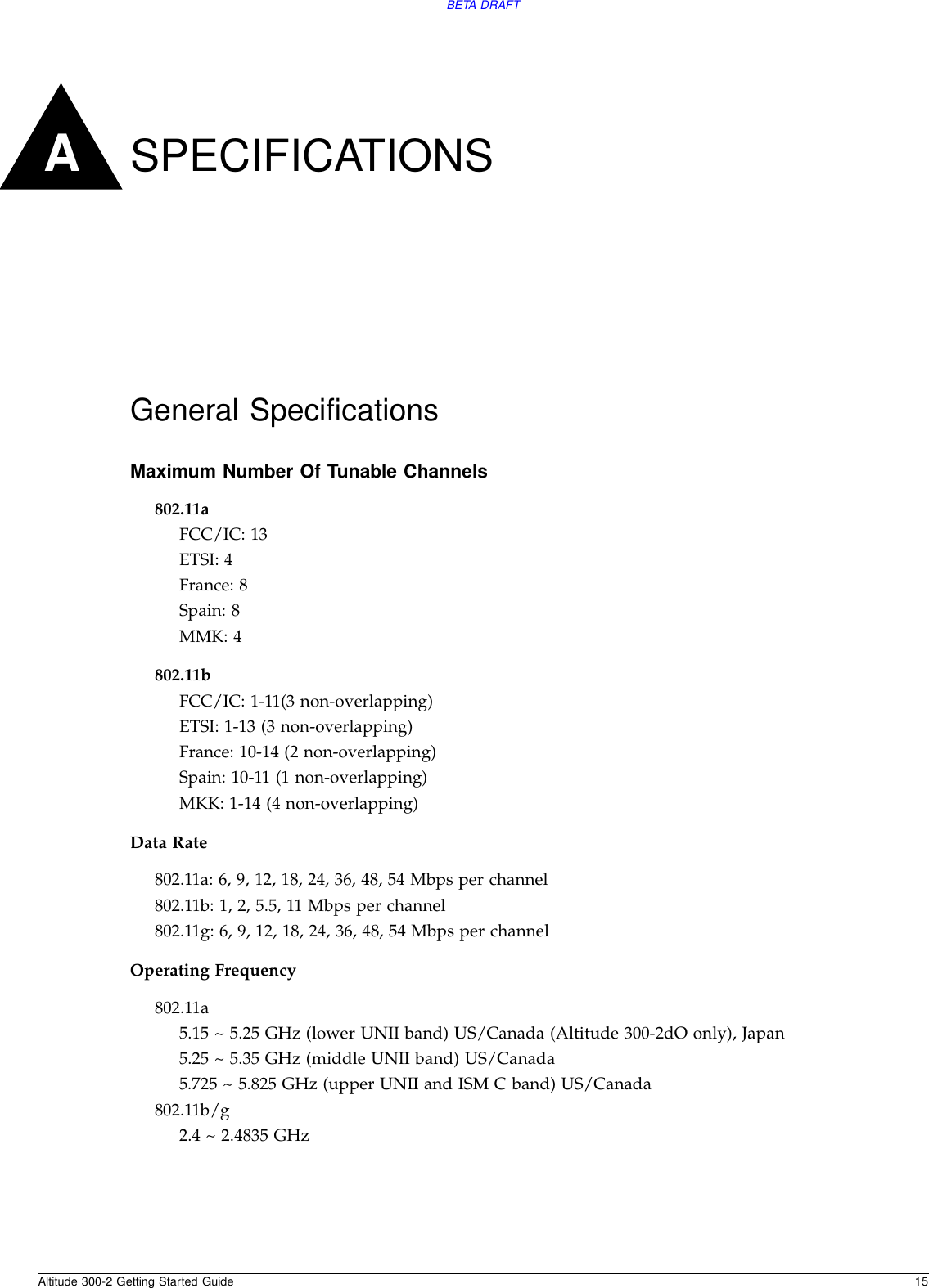 Altitude 300-2 Getting Started Guide 15BETA DRAFTASPECIFICATIONSGeneral SpecificationsMaximum Number Of Tunable Channels802.11aFCC/IC: 13 ETSI: 4France: 8Spain: 8MMK: 4802.11bFCC/IC: 1-11(3 non-overlapping)ETSI: 1-13 (3 non-overlapping)France: 10-14 (2 non-overlapping)Spain: 10-11 (1 non-overlapping)MKK: 1-14 (4 non-overlapping)Data Rate802.11a: 6, 9, 12, 18, 24, 36, 48, 54 Mbps per channel802.11b: 1, 2, 5.5, 11 Mbps per channel802.11g: 6, 9, 12, 18, 24, 36, 48, 54 Mbps per channelOperating Frequency802.11a5.15 ~ 5.25 GHz (lower UNII band) US/Canada (Altitude 300-2dO only), Japan 5.25 ~ 5.35 GHz (middle UNII band) US/Canada5.725 ~ 5.825 GHz (upper UNII and ISM C band) US/Canada802.11b/g2.4 ~ 2.4835 GHz