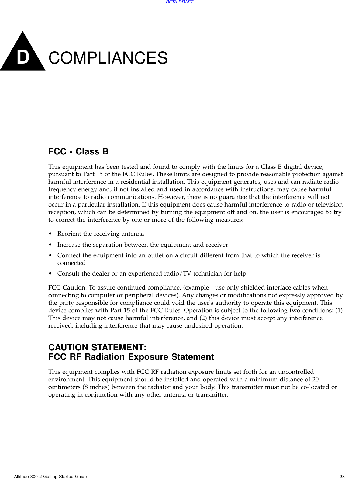 Altitude 300-2 Getting Started Guide 23BETA DRAFTDCOMPLIANCESFCC - Class BThis equipment has been tested and found to comply with the limits for a Class B digital device, pursuant to Part 15 of the FCC Rules. These limits are designed to provide reasonable protection against harmful interference in a residential installation. This equipment generates, uses and can radiate radio frequency energy and, if not installed and used in accordance with instructions, may cause harmful interference to radio communications. However, there is no guarantee that the interference will not occur in a particular installation. If this equipment does cause harmful interference to radio or television reception, which can be determined by turning the equipment off and on, the user is encouraged to try to correct the interference by one or more of the following measures:•Reorient the receiving antenna•Increase the separation between the equipment and receiver•Connect the equipment into an outlet on a circuit different from that to which the receiver is connected•Consult the dealer or an experienced radio/TV technician for helpFCC Caution: To assure continued compliance, (example - use only shielded interface cables when connecting to computer or peripheral devices). Any changes or modifications not expressly approved by the party responsible for compliance could void the user&apos;s authority to operate this equipment. This device complies with Part 15 of the FCC Rules. Operation is subject to the following two conditions: (1) This device may not cause harmful interference, and (2) this device must accept any interference received, including interference that may cause undesired operation.CAUTION STATEMENT:FCC RF Radiation Exposure StatementThis equipment complies with FCC RF radiation exposure limits set forth for an uncontrolled environment. This equipment should be installed and operated with a minimum distance of 20 centimeters (8 inches) between the radiator and your body. This transmitter must not be co-located or operating in conjunction with any other antenna or transmitter.