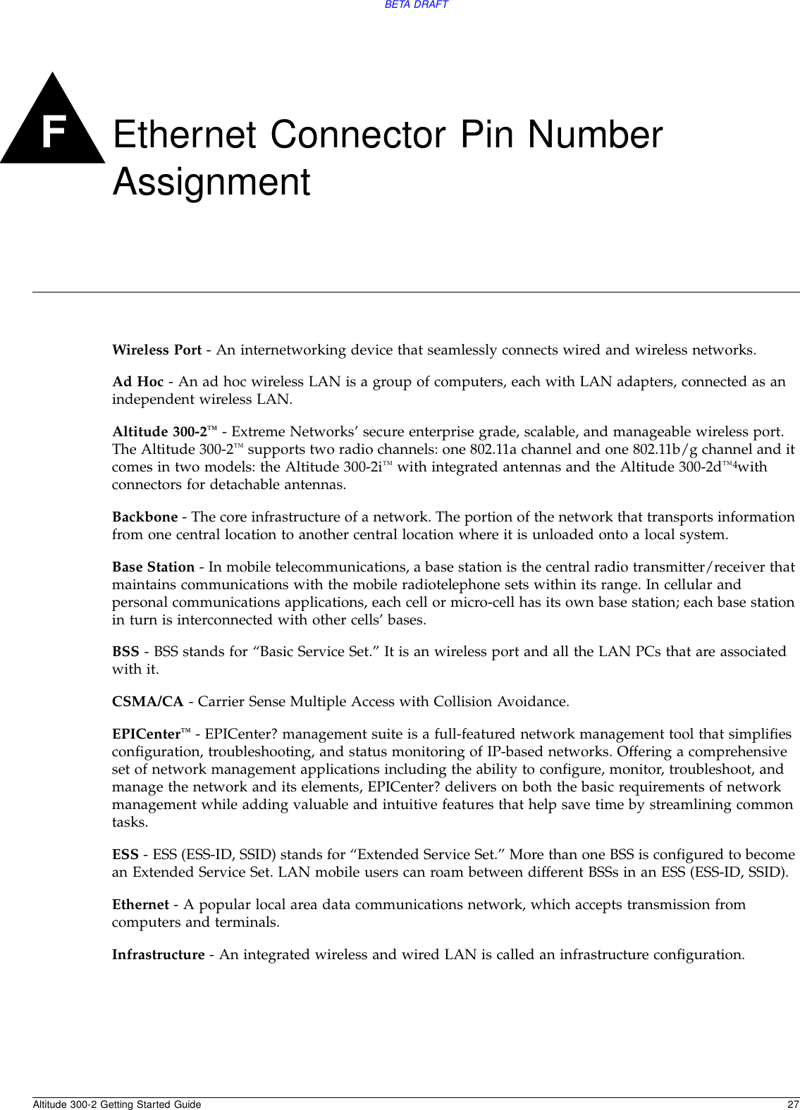Altitude 300-2 Getting Started Guide 27BETA DRAFTFEthernet Connector Pin Number AssignmentWireless Port - An internetworking device that seamlessly connects wired and wireless networks.Ad Hoc - An ad hoc wireless LAN is a group of computers, each with LAN adapters, connected as an independent wireless LAN.Altitude 300-2™ - Extreme Networks’ secure enterprise grade, scalable, and manageable wireless port. The Altitude 300-2™ supports two radio channels: one 802.11a channel and one 802.11b/g channel and it comes in two models: the Altitude 300-2i™ with integrated antennas and the Altitude 300-2d™4with connectors for detachable antennas.Backbone - The core infrastructure of a network. The portion of the network that transports information from one central location to another central location where it is unloaded onto a local system.Base Station - In mobile telecommunications, a base station is the central radio transmitter/receiver that maintains communications with the mobile radiotelephone sets within its range. In cellular and personal communications applications, each cell or micro-cell has its own base station; each base station in turn is interconnected with other cells’ bases.BSS - BSS stands for “Basic Service Set.” It is an wireless port and all the LAN PCs that are associated with it.CSMA/CA - Carrier Sense Multiple Access with Collision Avoidance.EPICenter™ - EPICenter? management suite is a full-featured network management tool that simplifies configuration, troubleshooting, and status monitoring of IP-based networks. Offering a comprehensive set of network management applications including the ability to configure, monitor, troubleshoot, and manage the network and its elements, EPICenter? delivers on both the basic requirements of network management while adding valuable and intuitive features that help save time by streamlining common tasks.ESS - ESS (ESS-ID, SSID) stands for “Extended Service Set.” More than one BSS is configured to become an Extended Service Set. LAN mobile users can roam between different BSSs in an ESS (ESS-ID, SSID).Ethernet - A popular local area data communications network, which accepts transmission from computers and terminals.Infrastructure - An integrated wireless and wired LAN is called an infrastructure configuration.