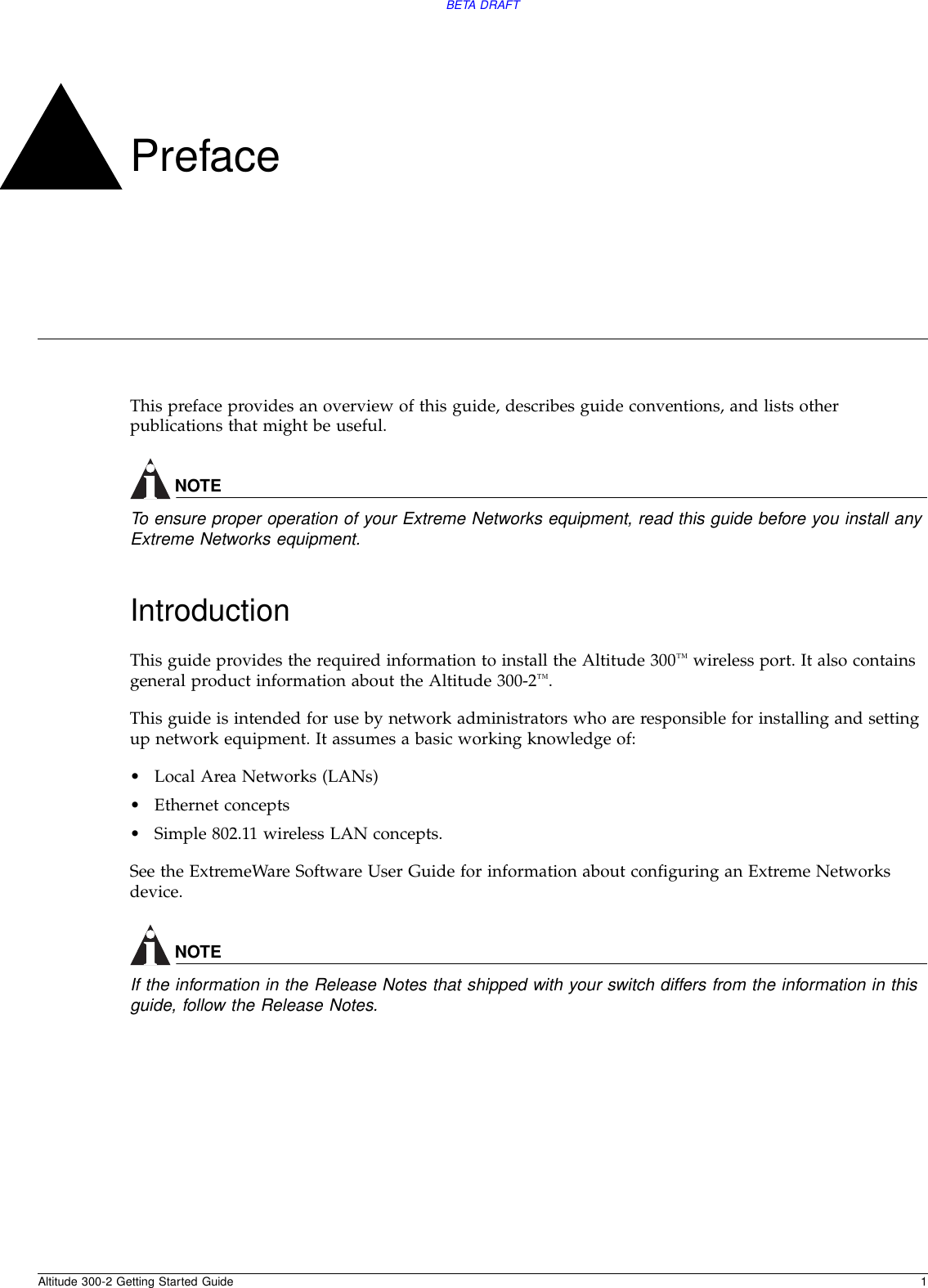 Altitude 300-2 Getting Started Guide 1BETA DRAFTPrefaceThis preface provides an overview of this guide, describes guide conventions, and lists other publications that might be useful.NOTETo ensure proper operation of your Extreme Networks equipment, read this guide before you install any Extreme Networks equipment.IntroductionThis guide provides the required information to install the Altitude 300™ wireless port. It also contains general product information about the Altitude 300-2™.This guide is intended for use by network administrators who are responsible for installing and setting up network equipment. It assumes a basic working knowledge of:•Local Area Networks (LANs)•Ethernet concepts•Simple 802.11 wireless LAN concepts.See the ExtremeWare Software User Guide for information about configuring an Extreme Networks device.NOTEIf the information in the Release Notes that shipped with your switch differs from the information in this guide, follow the Release Notes.