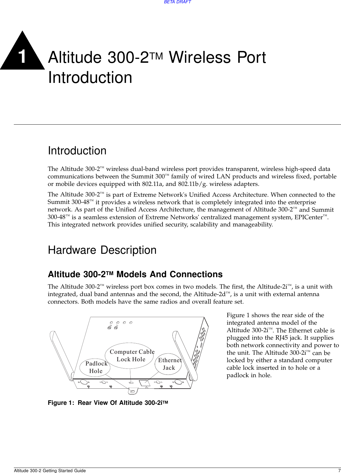 Altitude 300-2 Getting Started Guide 7BETA DRAFT1Altitude 300-2TM Wireless Port IntroductionIntroductionThe Altitude 300-2™ wireless dual-band wireless port provides transparent, wireless high-speed data communications between the Summit 300™ family of wired LAN products and wireless fixed, portable or mobile devices equipped with 802.11a, and 802.11b/g. wireless adapters.The Altitude 300-2™ is part of Extreme Network&apos;s Unified Access Architecture. When connected to the Summit 300-48™ it provides a wireless network that is completely integrated into the enterprise network. As part of the Unified Access Architecture, the management of Altitude 300-2™ and Summit 300-48™ is a seamless extension of Extreme Networks&apos; centralized management system, EPICenter™. This integrated network provides unified security, scalability and manageability.Hardware DescriptionAltitude 300-2TM Models And ConnectionsThe Altitude 300-2™ wireless port box comes in two models. The first, the Altitude-2i™, is a unit with integrated, dual band antennas and the second, the Altitude-2d™, is a unit with external antenna connectors. Both models have the same radios and overall feature set.Figure 1 shows the rear side of the integrated antenna model of the Altitude 300-2i™. The Ethernet cable is plugged into the RJ45 jack. It supplies both network connectivity and power to the unit. The Altitude 300-2i™ can be locked by either a standard computer cable lock inserted in to hole or a padlock in hole.Figure 1: Rear View Of Altitude 300-2iTM12EthernetJackPadlockHoleComputer CableLock Hole