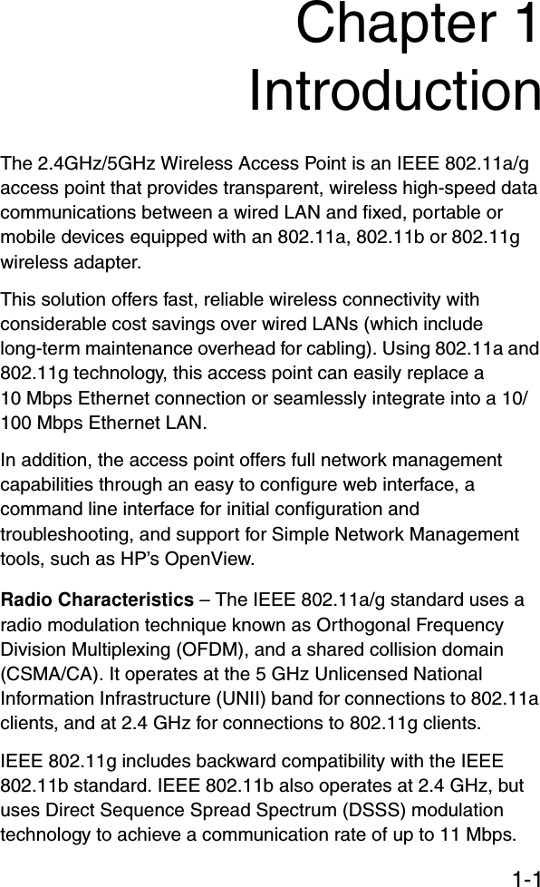 1-1Chapter 1IntroductionThe 2.4GHz/5GHz Wireless Access Point is an IEEE 802.11a/g access point that provides transparent, wireless high-speed data communications between a wired LAN and fixed, portable or mobile devices equipped with an 802.11a, 802.11b or 802.11g wireless adapter. This solution offers fast, reliable wireless connectivity with considerable cost savings over wired LANs (which include long-term maintenance overhead for cabling). Using 802.11a and 802.11g technology, this access point can easily replace a 10 Mbps Ethernet connection or seamlessly integrate into a 10/100 Mbps Ethernet LAN.In addition, the access point offers full network management capabilities through an easy to configure web interface, a command line interface for initial configuration and troubleshooting, and support for Simple Network Management tools, such as HP’s OpenView.Radio Characteristics – The IEEE 802.11a/g standard uses a radio modulation technique known as Orthogonal Frequency Division Multiplexing (OFDM), and a shared collision domain (CSMA/CA). It operates at the 5 GHz Unlicensed National Information Infrastructure (UNII) band for connections to 802.11a clients, and at 2.4 GHz for connections to 802.11g clients.IEEE 802.11g includes backward compatibility with the IEEE 802.11b standard. IEEE 802.11b also operates at 2.4 GHz, but uses Direct Sequence Spread Spectrum (DSSS) modulation technology to achieve a communication rate of up to 11 Mbps. 