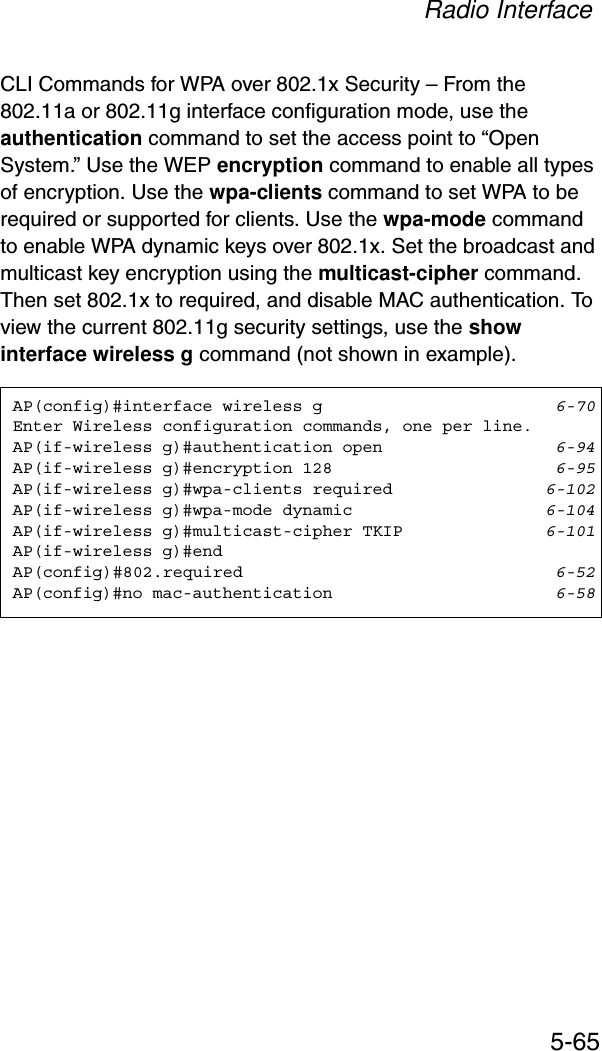 Radio Interface5-65CLI Commands for WPA over 802.1x Security – From the 802.11a or 802.11g interface configuration mode, use the authentication command to set the access point to “Open System.” Use the WEP encryption command to enable all types of encryption. Use the wpa-clients command to set WPA to be required or supported for clients. Use the wpa-mode command to enable WPA dynamic keys over 802.1x. Set the broadcast and multicast key encryption using the multicast-cipher command. Then set 802.1x to required, and disable MAC authentication. To view the current 802.11g security settings, use the show interface wireless g command (not shown in example).AP(config)#interface wireless g 6-70Enter Wireless configuration commands, one per line.AP(if-wireless g)#authentication open 6-94AP(if-wireless g)#encryption 128 6-95AP(if-wireless g)#wpa-clients required 6-102AP(if-wireless g)#wpa-mode dynamic 6-104AP(if-wireless g)#multicast-cipher TKIP 6-101AP(if-wireless g)#endAP(config)#802.required 6-52AP(config)#no mac-authentication 6-58