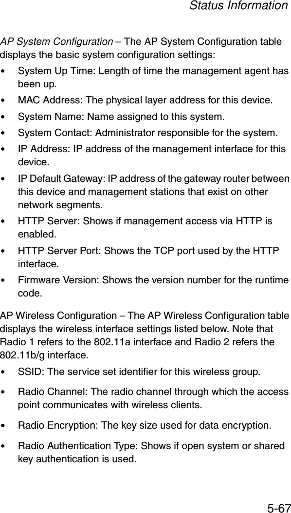 Status Information5-67AP System Configuration – The AP System Configuration table displays the basic system configuration settings:•System Up Time: Length of time the management agent has been up.•MAC Address: The physical layer address for this device.•System Name: Name assigned to this system.•System Contact: Administrator responsible for the system.•IP Address: IP address of the management interface for this device.•IP Default Gateway: IP address of the gateway router between this device and management stations that exist on other network segments.•HTTP Server: Shows if management access via HTTP is enabled.•HTTP Server Port: Shows the TCP port used by the HTTP interface.•Firmware Version: Shows the version number for the runtime code.AP Wireless Configuration – The AP Wireless Configuration table displays the wireless interface settings listed below. Note that Radio 1 refers to the 802.11a interface and Radio 2 refers the 802.11b/g interface.•SSID: The service set identifier for this wireless group.•Radio Channel: The radio channel through which the access point communicates with wireless clients.•Radio Encryption: The key size used for data encryption.•Radio Authentication Type: Shows if open system or shared key authentication is used.