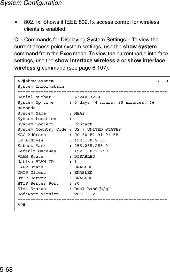 System Configuration5-68•802.1x: Shows if IEEE 802.1x access control for wireless clients is enabled.CLI Commands for Displaying System Settings – To view the current access point system settings, use the show systemcommand from the Exec mode. To view the current radio interface settings, use the show interface wireless a or show interface wireless g command (see page 6-107).AP#show system 6-33System Information==========================================================Serial Number       : A324003220System Up time      : 0 days, 4 hours, 39 minutes, 46 secondsSystem Name         : MEAPSystem Location     :System Contact      : ContactSystem Country Code : US - UNITED STATESMAC Address         : 00-30-F1-91-91-5BIP Address          : 192.168.2.51Subnet Mask         : 255.255.255.0Default Gateway     : 192.168.2.250VLAN State          : DISABLEDNative VLAN ID      : 1IAPP State          : ENABLEDDHCP Client         : ENABLEDHTTP Server         : ENABLEDHTTP Server Port    : 80Slot Status         : Dual band(b/g)Software Version    : v0.0.0.2==========================================================AP#