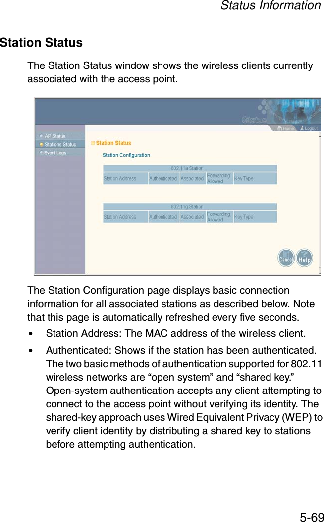 Status Information5-69Station StatusThe Station Status window shows the wireless clients currently associated with the access point.The Station Configuration page displays basic connection information for all associated stations as described below. Note that this page is automatically refreshed every five seconds. •Station Address: The MAC address of the wireless client.•Authenticated: Shows if the station has been authenticated. The two basic methods of authentication supported for 802.11 wireless networks are “open system” and “shared key.” Open-system authentication accepts any client attempting to connect to the access point without verifying its identity. The shared-key approach uses Wired Equivalent Privacy (WEP) to verify client identity by distributing a shared key to stations before attempting authentication.