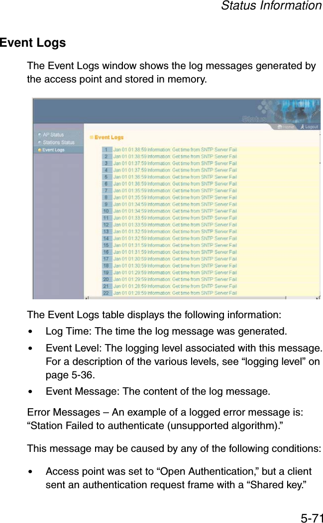 Status Information5-71Event LogsThe Event Logs window shows the log messages generated by the access point and stored in memory.The Event Logs table displays the following information:•Log Time: The time the log message was generated.•Event Level: The logging level associated with this message. For a description of the various levels, see “logging level” on page 5-36.•Event Message: The content of the log message.Error Messages – An example of a logged error message is: “Station Failed to authenticate (unsupported algorithm).”This message may be caused by any of the following conditions:•Access point was set to “Open Authentication,” but a client sent an authentication request frame with a “Shared key.”