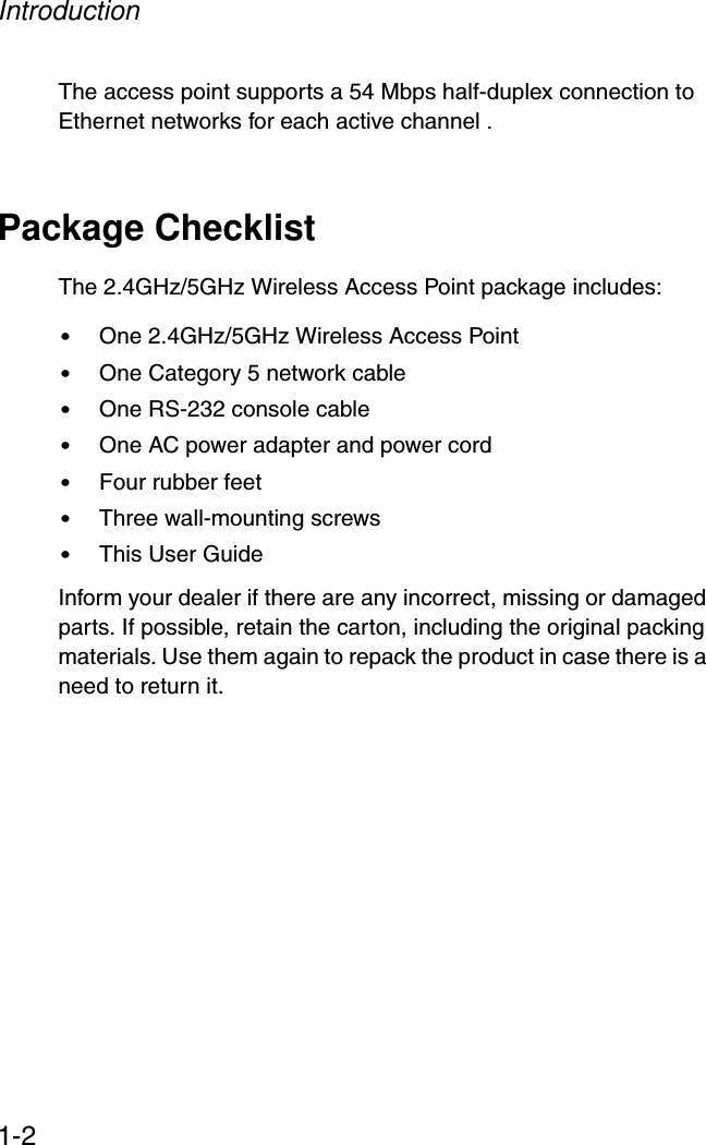 Introduction1-2The access point supports a 54 Mbps half-duplex connection to Ethernet networks for each active channel .Package ChecklistThe 2.4GHz/5GHz Wireless Access Point package includes:•One 2.4GHz/5GHz Wireless Access Point •One Category 5 network cable•One RS-232 console cable•One AC power adapter and power cord•Four rubber feet •Three wall-mounting screws•This User GuideInform your dealer if there are any incorrect, missing or damaged parts. If possible, retain the carton, including the original packing materials. Use them again to repack the product in case there is a need to return it.